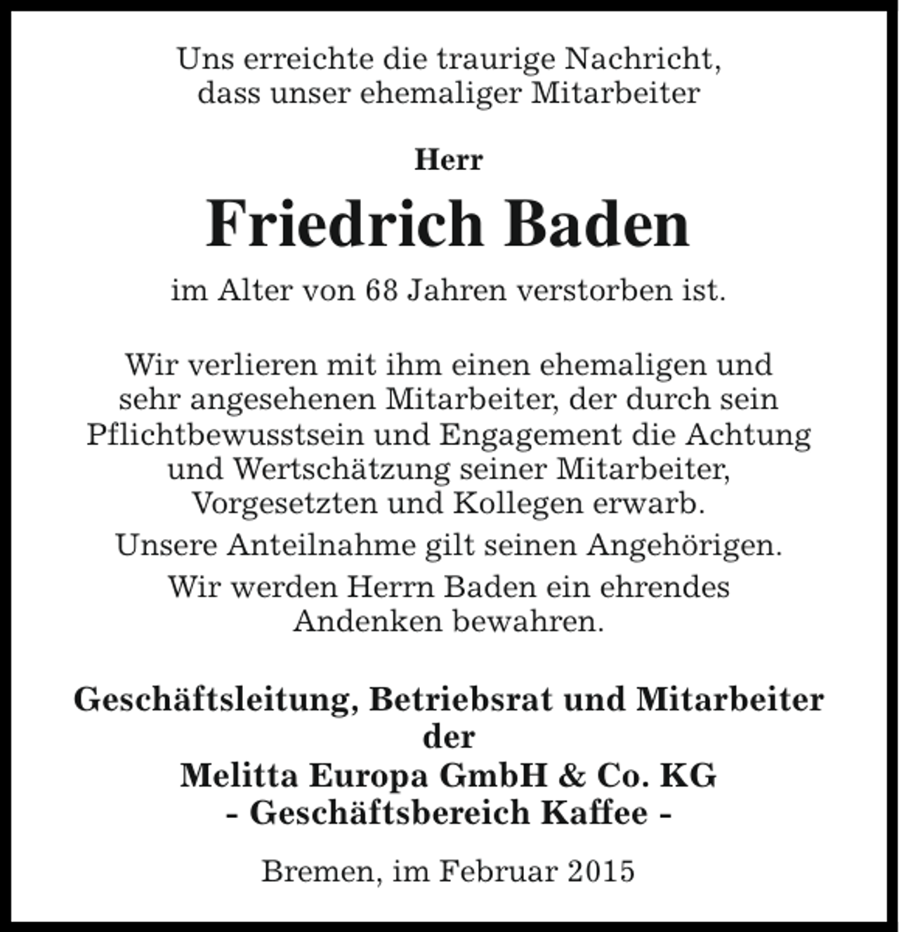 <p>Uns erreichte die traurige Nachricht,<br />dass unser ehemaliger Mitarbeiter<br />Herr</p><p>Friedrich Baden<br />im Alter von 68 Jahren verstorben ist.<br />Wir verlieren mit ihm einen ehemaligen und<br />sehr angesehenen Mitarbeiter, der durch sein<br />Pflichtbewusstsein und Engagement die Achtung<br />und Wertschätzung seiner Mitarbeiter,<br />Vorgesetzten und Kollegen erwarb.<br />Unsere Anteilnahme gilt seinen Angehörigen.<br />Wir werden Herrn Baden ein ehrendes<br />Andenken bewahren.</p><p>Geschäftsleitung, Betriebsrat und Mitarbeiter<br />der<br />Melitta Europa GmbH &amp; Co. KG<br />- Geschäftsbereich Kaffee Bremen, im Februar 2015</p>