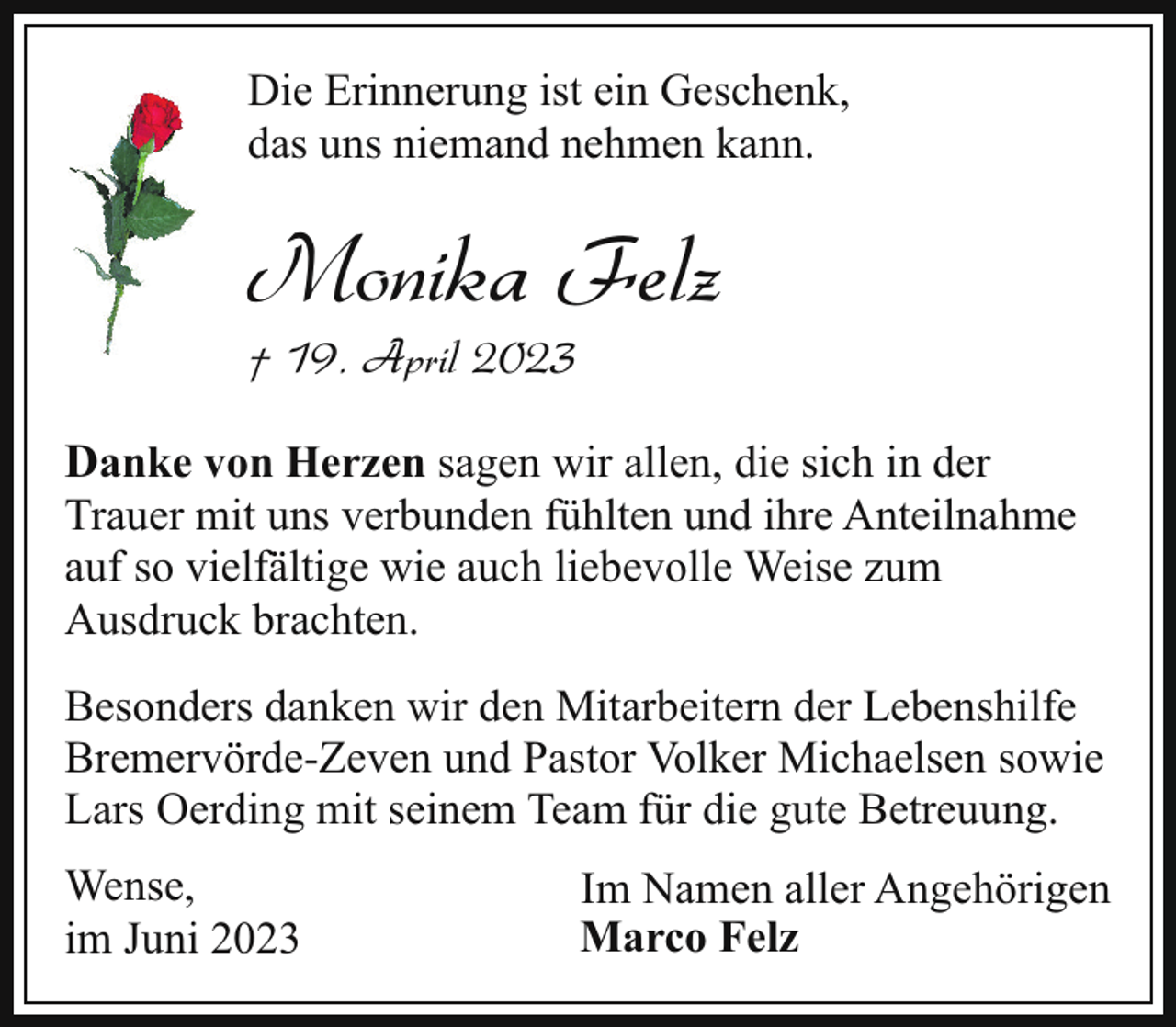 <p>Die Erinnerung ist ein Geschenk,<br />das uns niemand nehmen kann.</p><p>Monika Felz<br />† 19. April 2023</p><p>Danke von Herzen sagen wir allen, die sich in der<br />Trauer mit uns verbunden fühlten und ihre Anteilnahme<br />auf so vielfältige wie auch liebevolle Weise zum<br />Ausdruck brachten.<br />Besonders danken wir den Mitarbeitern der Lebenshilfe<br />Bremervörde-Zeven und Pastor Volker Michaelsen sowie<br />Lars Oerding mit seinem Team für die gute Betreuung.<br />Wense,<br />im Juni 2023</p><p>Im Namen aller Angehörigen<br />Marco Felz</p>