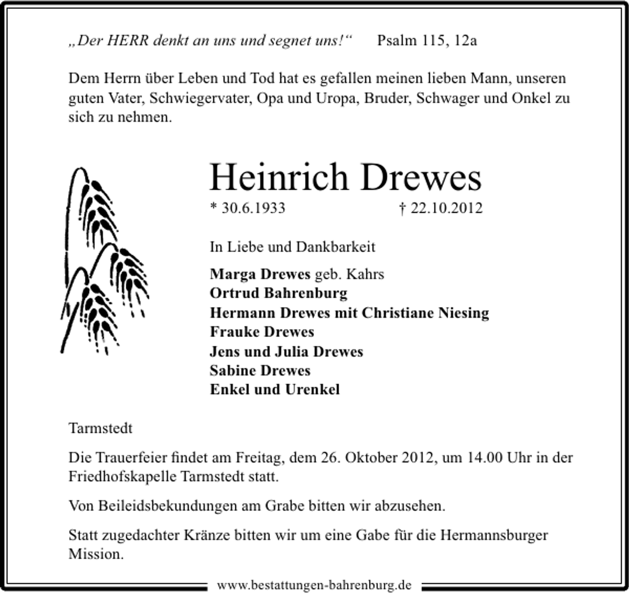 <p>„Der HERR denkt an uns und segnet uns!“</p><p>Psalm 115, 12a</p><p>Dem Herrn über Leben und Tod hat es gefallen meinen lieben Mann, unseren<br />guten Vater, Schwiegervater, Opa und Uropa, Bruder, Schwager und Onkel zu<br />sich zu nehmen.</p><p>Heinrich Drewes</p><p>* 30.6.1933</p><p>† 22.10.2012</p><p>In Liebe und Dankbarkeit<br />Marga Drewes geb. Kahrs<br />Ortrud Bahrenburg<br />Hermann Drewes mit Christiane Niesing<br />Frauke Drewes<br />Jens und Julia Drewes<br />Sabine Drewes<br />Enkel und Urenkel<br />Tarmstedt<br />Die Trauerfeier ﬁndet am Freitag, dem 26. Oktober 2012, um 14.00 Uhr in der<br />Friedhofskapelle Tarmstedt statt.<br />Von Beileidsbekundungen am Grabe bitten wir abzusehen.<br />Statt zugedachter Kränze bitten wir um eine Gabe für die Hermannsburger<br />Mission.<br />www.bestattungen-bahrenburg.de</p>