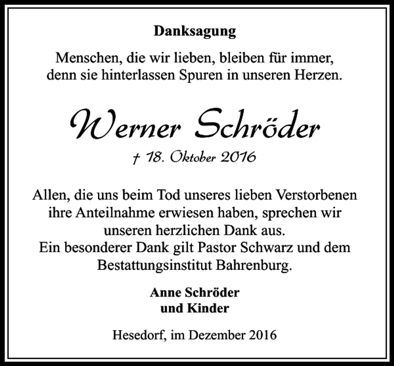 <p>Danksagung<br />Menschen, die wir lieben, bleiben für immer,<br />denn sie hinterlassen Spuren in unseren Herzen.</p><p>Werner Schröder<br />† 18. Oktober 2016</p><p>Allen, die uns beim Tod unseres lieben Verstorbenen<br />ihre Anteilnahme erwiesen haben, sprechen wir<br />unseren herzlichen Dank aus.<br />Ein besonderer Dank gilt Pastor Schwarz und dem<br />Bestattungsinstitut Bahrenburg.<br />Anne Schröder<br />und Kinder<br />Hesedorf, im Dezember 2016</p>