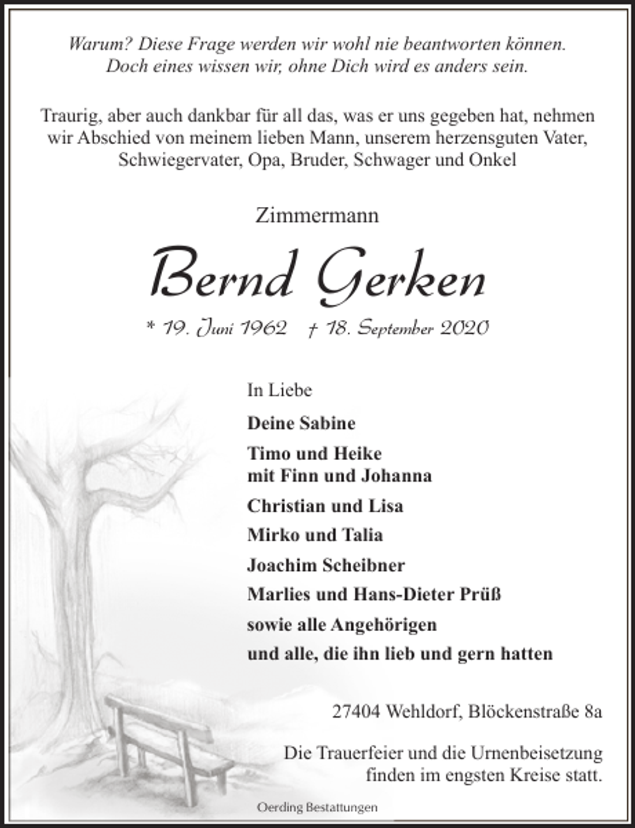 <p>Warum? Diese Frage werden wir wohl nie beantworten können.<br />Doch eines wissen wir, ohne Dich wird es anders sein.<br />Traurig, aber auch dankbar für all das, was er uns gegeben hat, nehmen<br />wir Abschied von meinem lieben Mann, unserem herzensguten Vater,<br />Schwiegervater, Opa, Bruder, Schwager und Onkel</p><p>Zimmermann</p><p>Bernd Gerken</p><p>* 19. Juni 1962 † 18. September 2020<br />In Liebe<br />Deine Sabine<br />Timo und Heike<br />mit Finn und Johanna<br />Christian und Lisa<br />Mirko und Talia<br />Joachim Scheibner<br />Marlies und Hans-Dieter Prüß<br />sowie alle Angehörigen<br />und alle, die ihn lieb und gern hatten<br />27404 Wehldorf, Blöckenstraße 8a<br />Die Trauerfeier und die Urnenbeisetzung<br />finden im engsten Kreise statt.<br />Oerding Bestattungen</p>