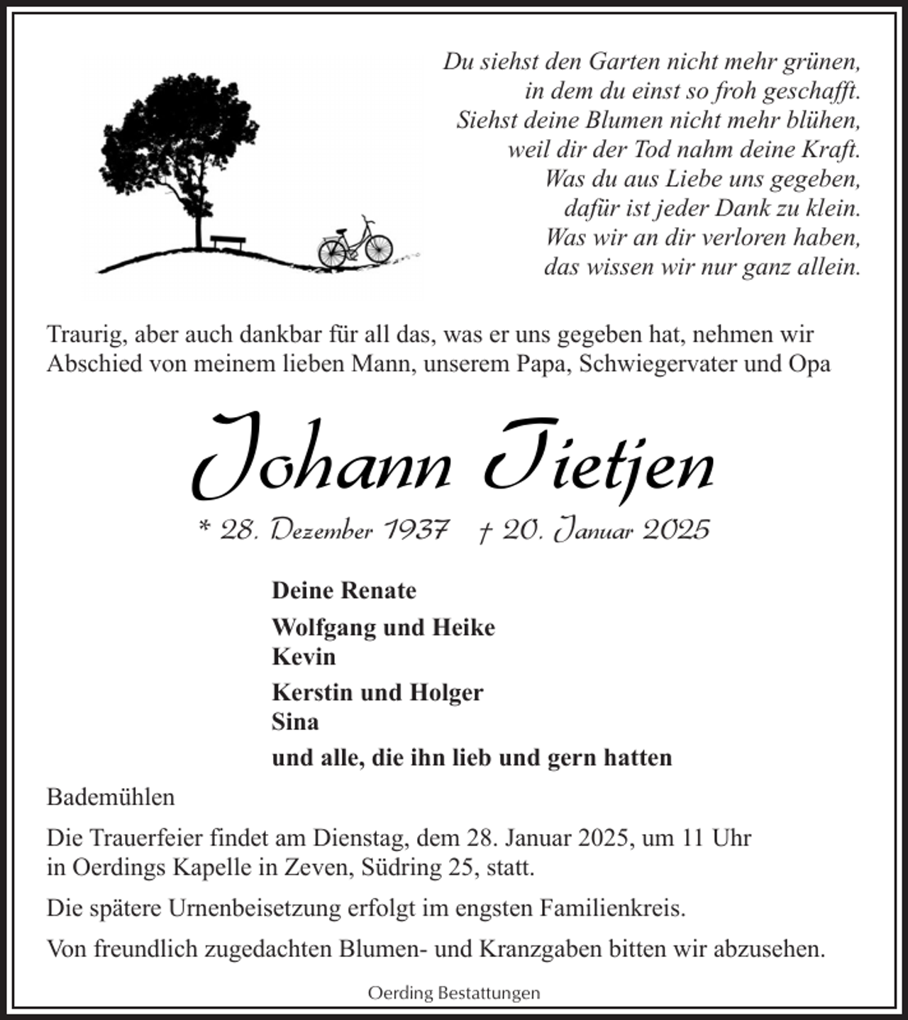 <p>Du siehst den Garten nicht mehr grünen,<br />in dem du einst so froh geschafft.<br />Siehst deine Blumen nicht mehr blühen,<br />weil dir der Tod nahm deine Kraft.<br />Was du aus Liebe uns gegeben,<br />dafür ist jeder Dank zu klein.<br />Was wir an dir verloren haben,<br />das wissen wir nur ganz allein.<br />Traurig, aber auch dankbar für all das, was er uns gegeben hat, nehmen wir<br />Abschied von meinem lieben Mann, unserem Papa, Schwiegervater und Opa</p><p>Johann Tietjen<br />* 28. Dezember 1937 † 20. Januar 2025<br />Deine Renate<br />Wolfgang und Heike<br />Kevin<br />Kerstin und Holger<br />Sina<br />und alle, die ihn lieb und gern hatten<br />Bademühlen<br />Die Trauerfeier findet am Dienstag, dem 28. Januar 2025, um 11 Uhr<br />in Oerdings Kapelle in Zeven, Südring 25, statt.<br />Die spätere Urnenbeisetzung erfolgt im engsten Familienkreis.<br />Von freundlich zugedachten Blumen- und Kranzgaben bitten wir abzusehen.<br />Oerding Bestattungen</p>
