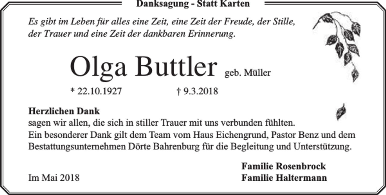 <p>Danksagung - Statt Karten<br />Es gibt im Leben für alles eine Zeit, eine Zeit der Freude, der Stille,<br />der Trauer und eine Zeit der dankbaren Erinnerung.</p><p>Olga Buttler</p><p>* 22.10.1927</p><p>geb. Müller</p><p>† 9.3.2018</p><p>Herzlichen Dank<br />sagen wir allen, die sich in stiller Trauer mit uns verbunden fühlten.<br />Ein besonderer Dank gilt dem Team vom Haus Eichengrund, Pastor Benz und dem<br />Bestattungsunternehmen Dörte Bahrenburg für die Begleitung und Unterstützung.<br />Im Mai 2018</p><p>Familie Rosenbrock<br />Familie Haltermann</p>