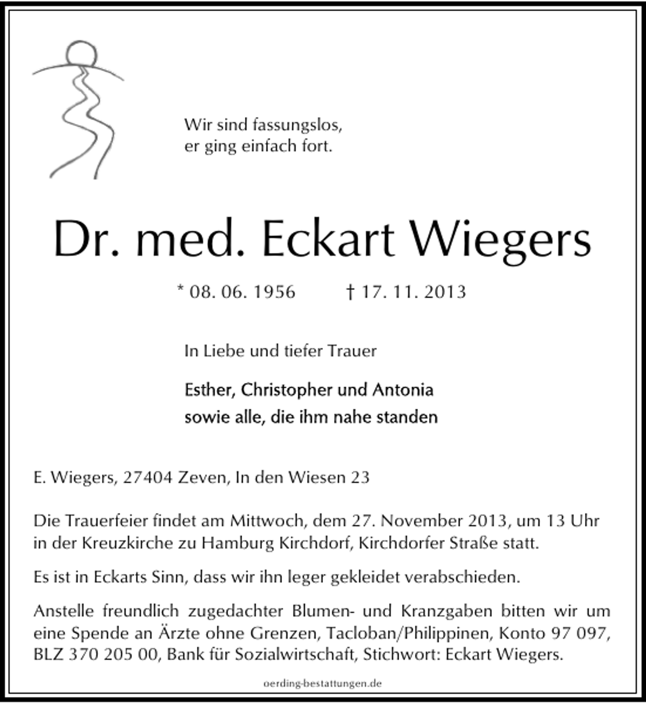 <p>Wir sind fassungslos,<br />er ging einfach fort.</p>
<p>Dr. med. Eckart Wiegers<br />* 08. 06. 1956</p>
<p>† 17. 11. 2013</p>
<p>In Liebe und tiefer Trauer</p>
<p>E. Wiegers, 27404 Zeven, In den Wiesen 23<br />Die Trauerfeier findet am Mittwoch, dem 27. November 2013, um 13 Uhr<br />in der Kreuzkirche zu Hamburg Kirchdorf, Kirchdorfer Straße statt.<br />Es ist in Eckarts Sinn, dass wir ihn leger gekleidet verabschieden.<br />Anstelle freundlich zugedachter Blumen- und Kranzgaben bitten wir um<br />eine Spende an Ärzte ohne Grenzen, Tacloban/Philippinen, Konto 97 097,<br />BLZ 370 205 00, Bank für Sozialwirtschaft, Stichwort: Eckart Wiegers.<br />oerding-bestattungen.de</p>