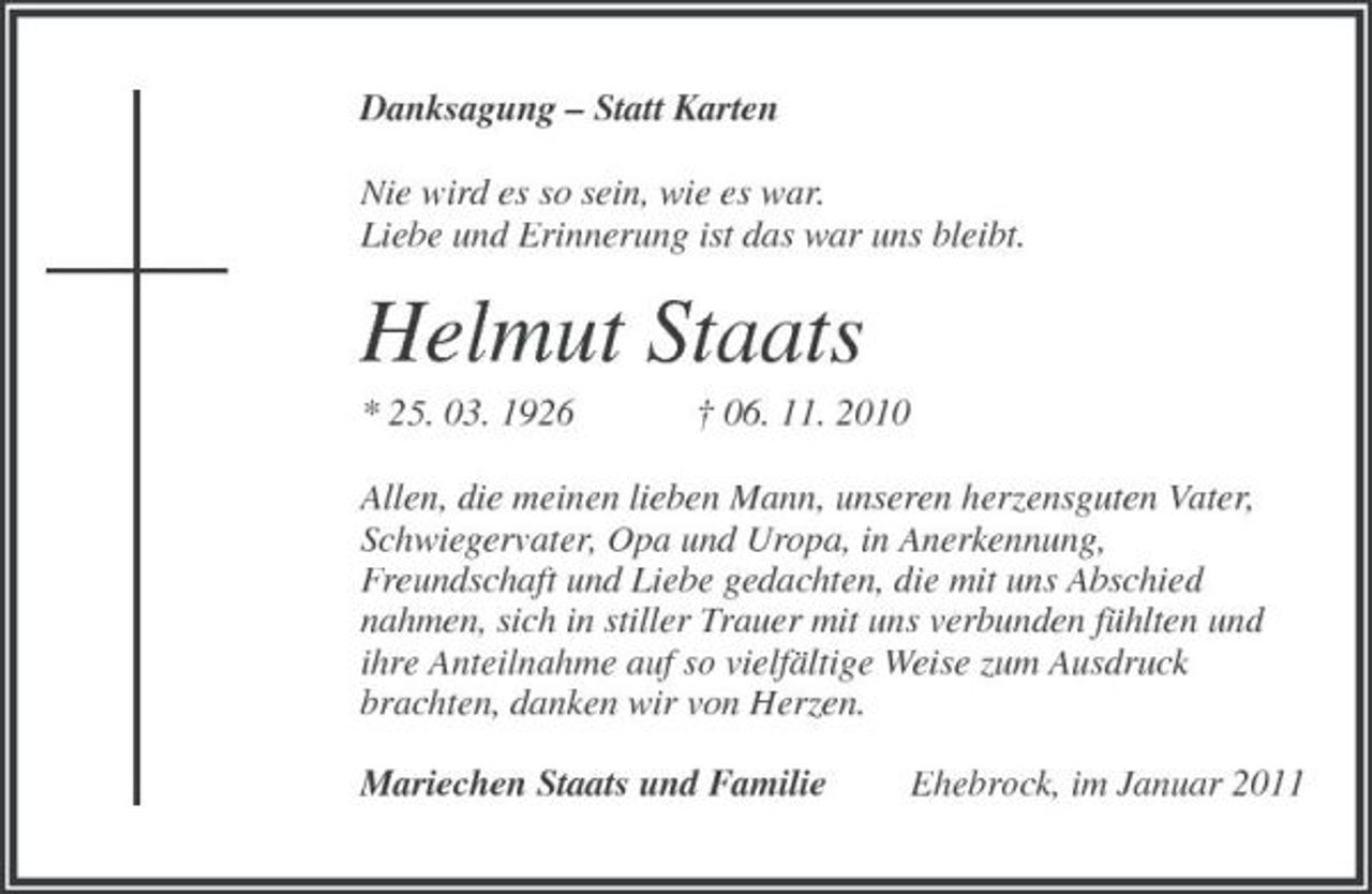 <p>Danksagung – Statt Karten<br />Nie wird es so sein, wie es war.<br />Liebe und Erinnerung ist das war uns bleibt.<br />Helmut Staats<br />* 25. 03. 1926 † 06. 11. 2010<br />Allen, die meinen lieben Mann, unseren herzensguten Vater,<br />Schwiegervater, Opa und Uropa, in Anerkennung,<br />Freundschaft und Liebe gedachten, die mit uns Abschied<br />nahmen, sich in stiller Trauer mit uns verbunden fühlten und<br />ihre Anteilnahme auf so vielfältige Weise zum Ausdruck<br />brachten, danken wir von Herzen.<br />Mariechen Staats und Familie Ehebrock, im Januar 2011</p>