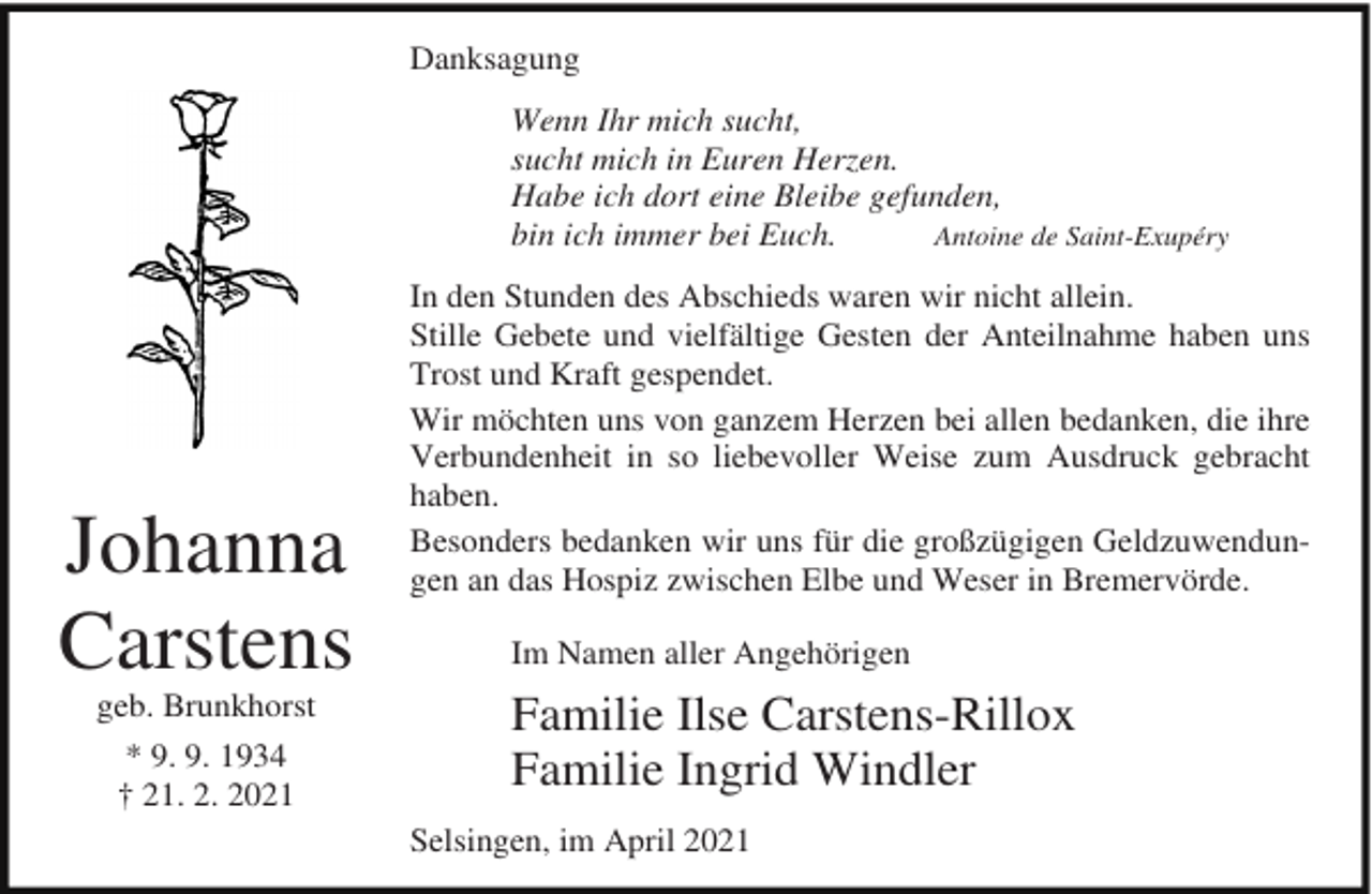<p>Danksagung<br />Wenn Ihr mich sucht,<br />sucht mich in Euren Herzen.<br />Habe ich dort eine Bleibe gefunden,<br />Antoine de Saint-Exupéry<br />bin ich immer bei Euch.</p><p>Johanna<br />Carstens<br />geb. Brunkhorst<br />* 9. 9. 1934<br />† 21. 2. 2021</p><p>In den Stunden des Abschieds waren wir nicht allein.<br />Stille Gebete und vielfältige Gesten der Anteilnahme haben uns<br />Trost und Kraft gespendet.<br />Wir möchten uns von ganzem Herzen bei allen bedanken, die ihre<br />Verbundenheit in so liebevoller Weise zum Ausdruck gebracht<br />haben.<br />Besonders bedanken wir uns für die großzügigen Geldzuwendungen an das Hospiz zwischen Elbe und Weser in Bremervörde.<br />Im Namen aller Angehörigen</p><p>Familie Ilse Carstens-Rillox<br />Familie Ingrid Windler<br />Selsingen, im April 2021</p>