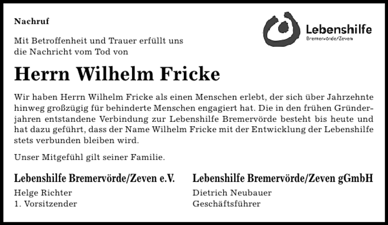<p>Nachruf<br />Mit Betroffenheit und Trauer erfüllt uns<br />die Nachricht vom Tod von</p><p>Herrn Wilhelm Fricke<br />Wir haben Herrn Wilhelm Fricke als einen Menschen erlebt, der sich über Jahrzehnte<br />hinweg großzügig für behinderte Menschen engagiert hat. Die in den frühen Gründerjahren entstandene Verbindung zur Lebenshilfe Bremervörde besteht bis heute und<br />hat dazu geführt, dass der Name Wilhelm Fricke mit der Entwicklung der Lebenshilfe<br />stets verbunden bleiben wird.<br />Unser Mitgefühl gilt seiner Familie.</p><p>Lebenshilfe Bremervörde/Zeven e.V.</p><p>Lebenshilfe Bremervörde/Zeven gGmbH</p><p>Helge Richter<br />1. Vorsitzender</p><p>Dietrich Neubauer<br />Geschäftsführer</p>