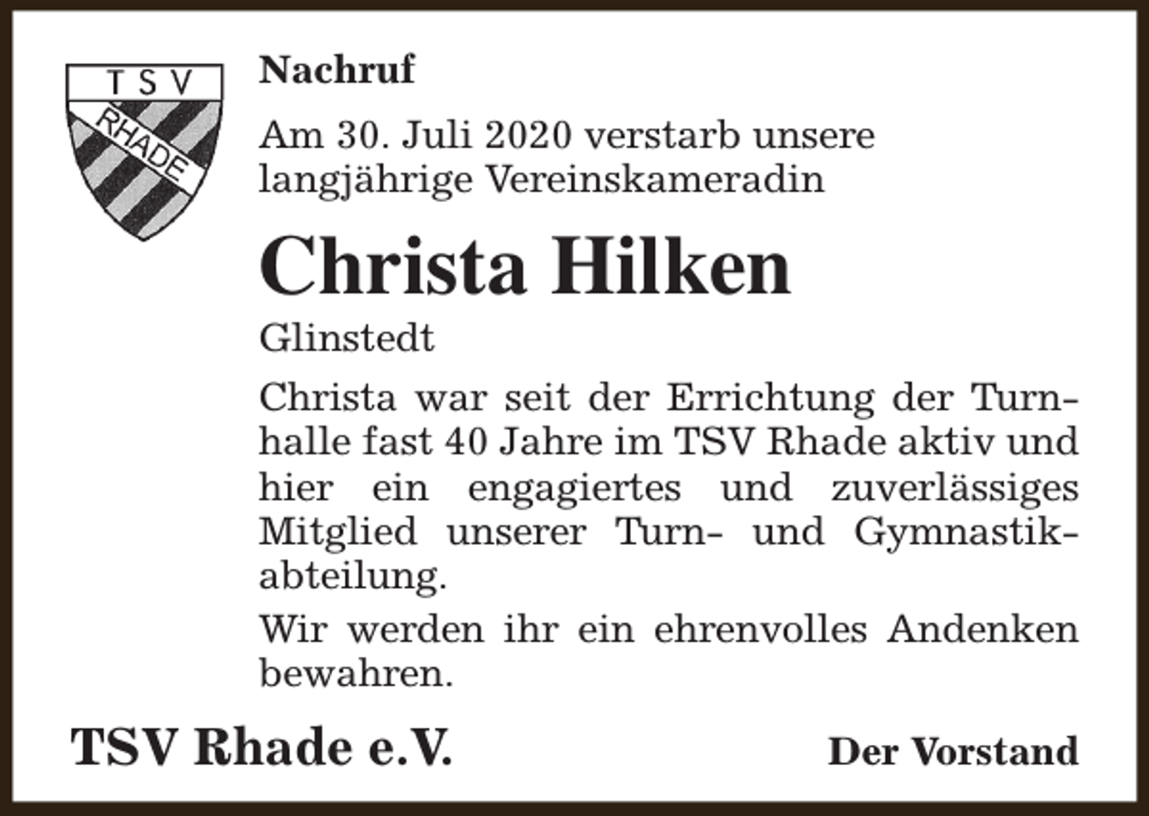 <p>Nachruf<br />Am 30. Juli 2020 verstarb unsere<br />langjährige Vereinskameradin</p><p>Christa Hilken</p><p>Glinstedt<br />Christa war seit der Errichtung der Turnhalle fast 40 Jahre im TSV Rhade aktiv und<br />hier ein engagiertes und zuverlässiges<br />Mitglied unserer Turn- und Gymnastikabteilung.<br />Wir werden ihr ein ehrenvolles Andenken<br />bewahren.</p><p>TSV Rhade e.V.</p><p>Der Vorstand</p>