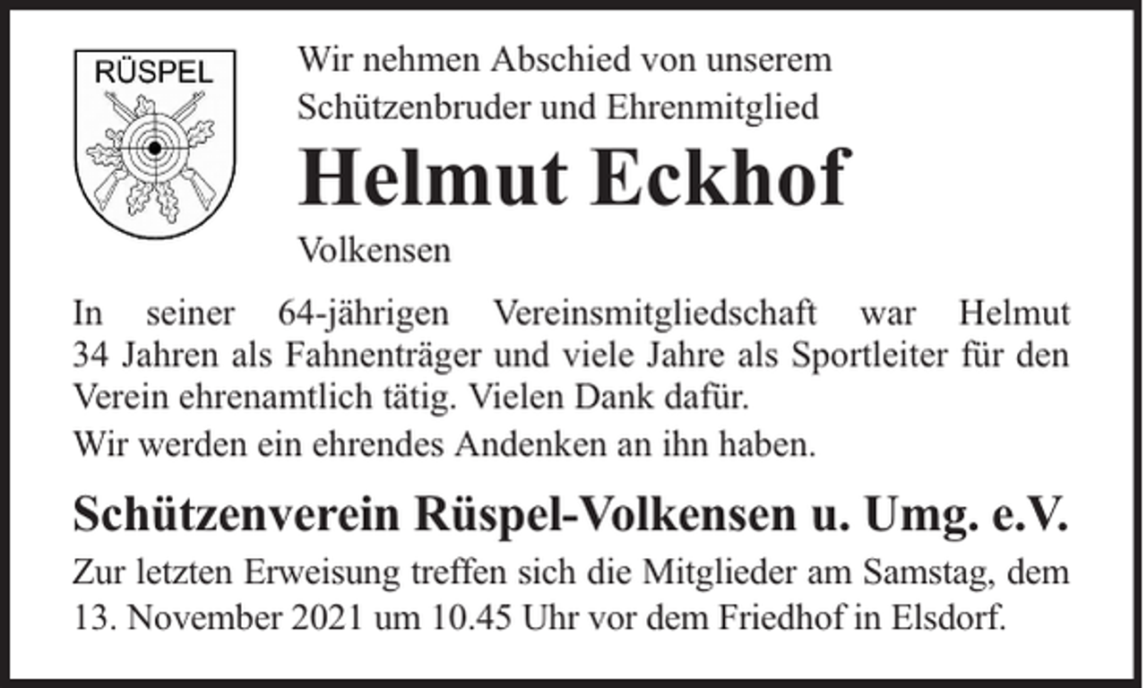 <p>Wir nehmen Abschied von unserem<br />Schützenbruder und Ehrenmitglied</p><p>Helmut Eckhof<br />Volkensen</p><p>In seiner 64-jährigen Vereinsmitgliedschaft war Helmut<br />34 Jahren als Fahnenträger und viele Jahre als Sportleiter für den<br />Verein ehrenamtlich tätig. Vielen Dank dafür.<br />Wir werden ein ehrendes Andenken an ihn haben.</p><p>Schützenverein Rüspel-Volkensen u. Umg. e.V.<br />Zur letzten Erweisung treffen sich die Mitglieder am Samstag, dem<br />13. November 2021 um 10.45 Uhr vor dem Friedhof in Elsdorf.</p>