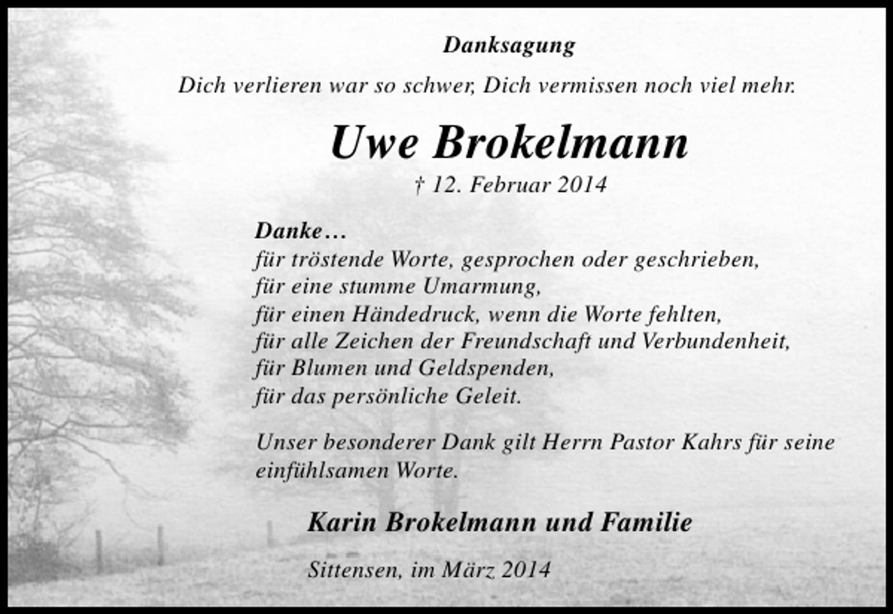 <p>Danksagung<br />Dich verlieren war so schwer, Dich vermissen noch viel mehr.</p><p>Uwe Brokelmann<br />† 12. Februar 2014</p><p>Danke…<br />für tröstende Worte, gesprochen oder geschrieben,<br />für eine stumme Umarmung,<br />für einen Händedruck, wenn die Worte fehlten,<br />für alle Zeichen der Freundschaft und Verbundenheit,<br />für Blumen und Geldspenden,<br />für das persönliche Geleit.<br />Unser besonderer Dank gilt Herrn Pastor Kahrs für seine<br />einfühlsamen Worte.</p><p>Karin Brokelmann und Familie<br />Sittensen, im März 2014</p>