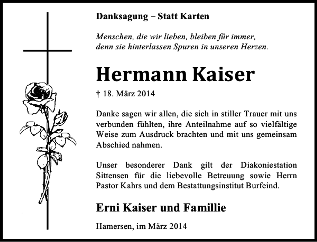 <p>Danksagung – Statt Karten<br />Menschen, die wir lieben, bleiben für immer,<br />denn sie hinterlassen Spuren in unseren Herzen.</p><p>Hermann Kaiser<br />† 18. März 2014</p><p>Danke sagen wir allen, die sich in stiller Trauer mit uns<br />verbunden fühlten, ihre Anteilnahme auf so vielfältige<br />Weise zum Ausdruck brachten und mit uns gemeinsam<br />Abschied nahmen.<br />Unser besonderer Dank gilt der Diakoniestation<br />Sittensen für die liebevolle Betreuung sowie Herrn<br />Pastor Kahrs und dem Bestattungsinstitut Burfeind.</p><p>Erni Kaiser und Famillie<br />Hamersen, im März 2014</p>