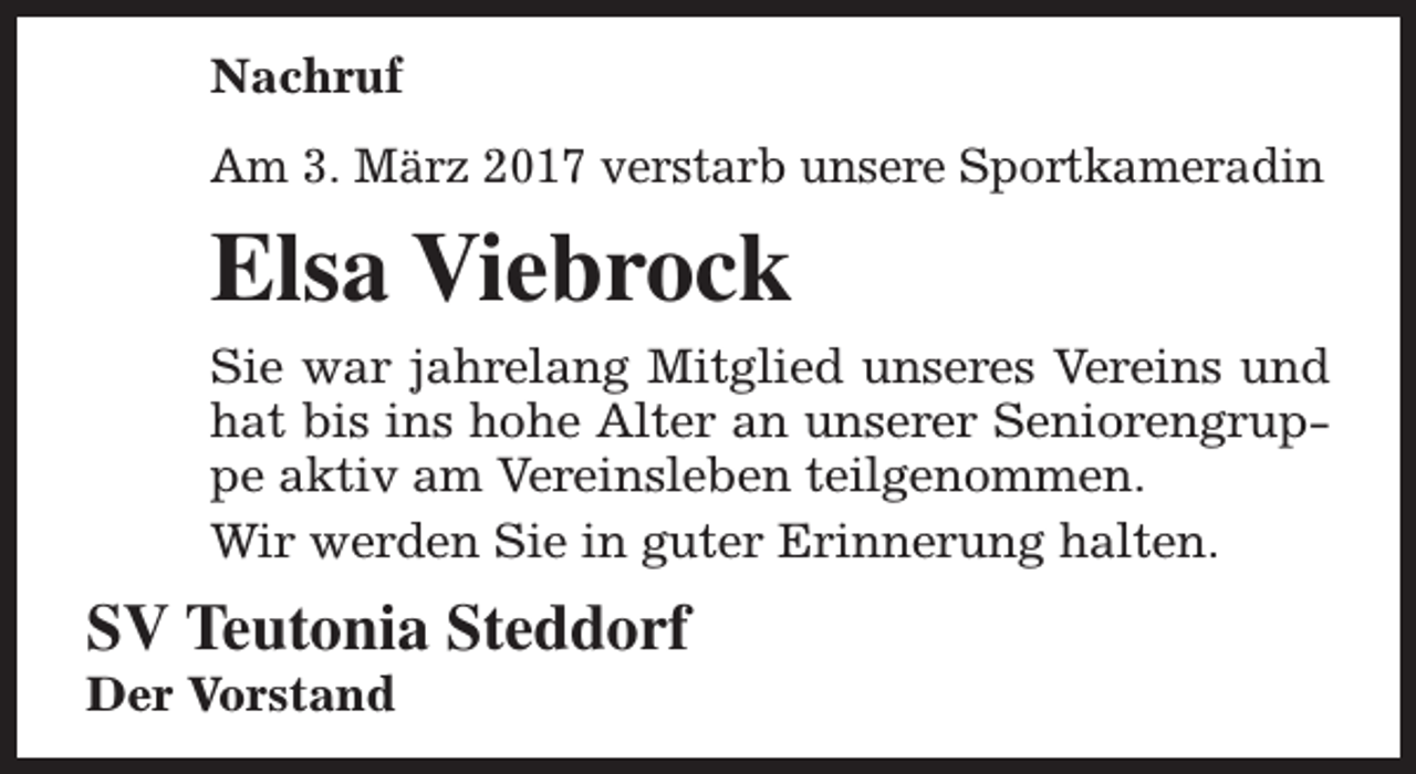 <p>Nachruf<br />Am 3. März 2017 verstarb unsere Sportkameradin</p><p>Elsa Viebrock<br />Sie war jahrelang Mitglied unseres Vereins und<br />hat bis ins hohe Alter an unserer Seniorengruppe aktiv am Vereinsleben teilgenommen.<br />Wir werden Sie in guter Erinnerung halten.</p><p>SV Teutonia Steddorf</p><p>Der Vorstand</p>