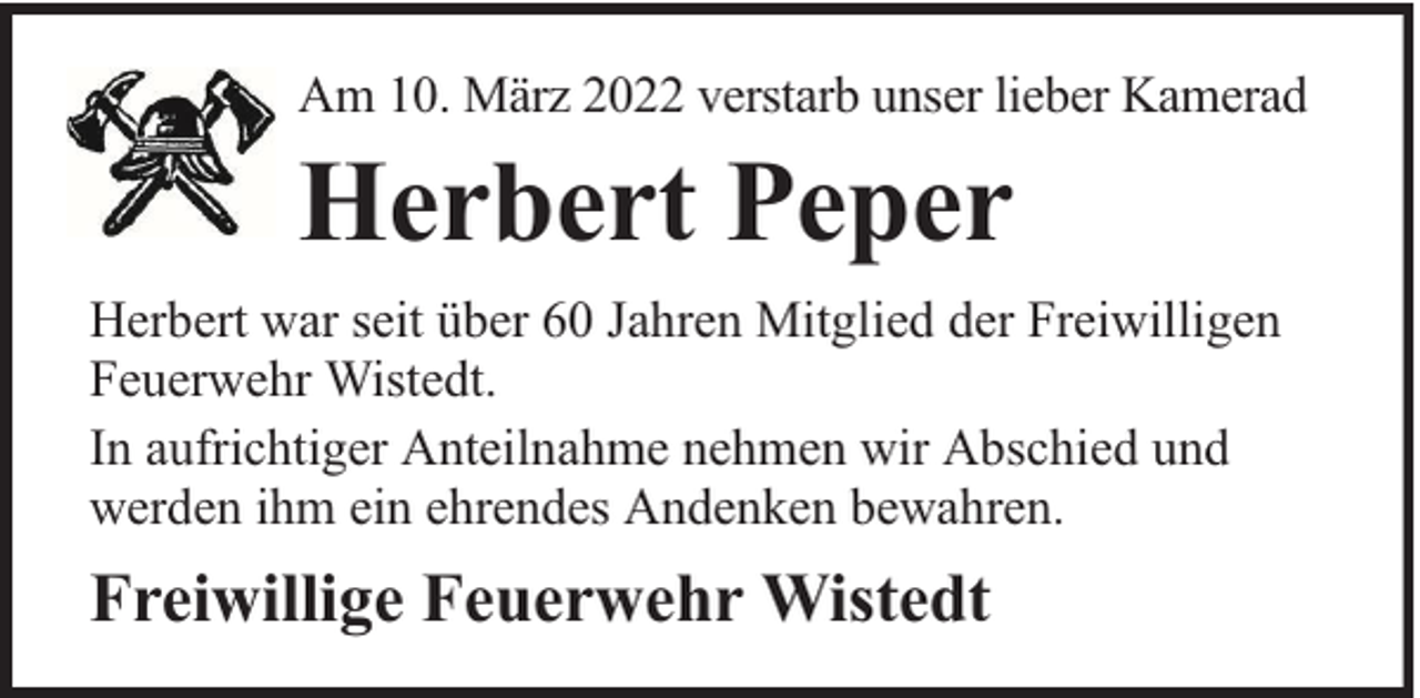 <p>Am 10. März 2022 verstarb unser lieber Kamerad</p><p>Herbert Peper<br />Herbert war seit über 60 Jahren Mitglied der Freiwilligen<br />Feuerwehr Wistedt.<br />In aufrichtiger Anteilnahme nehmen wir Abschied und<br />werden ihm ein ehrendes Andenken bewahren.</p><p>Freiwillige Feuerwehr Wistedt</p>