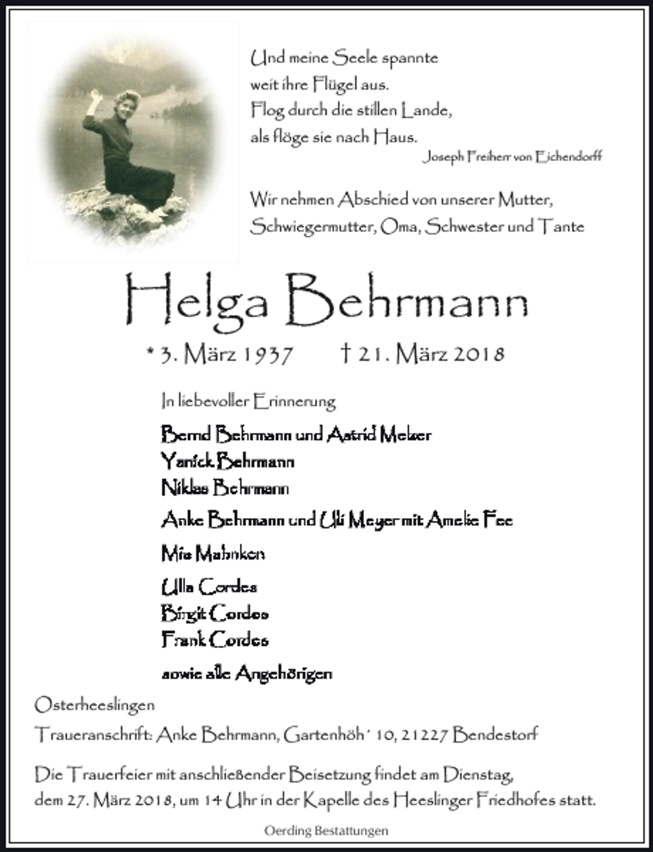 <p>Und meine Seele spannte<br />weit ihre Flügel aus.<br />Flog durch die stillen Lande,<br />als flöge sie nach Haus.<br />Joseph Freiherr von Eichendorff</p><p>Wir nehmen Abschied von unserer Mutter,<br />Schwiegermutter, Oma, Schwester und Tante</p><p>Helga Behrmann<br />* 3. März 1937</p><p>† 21. März 2018</p><p>In liebevoller Erinnerung</p><p>Osterheeslingen<br />Traueranschrift: Anke Behrmann, Gartenhöh´ 10, 21227 Bendestorf<br />Die Trauerfeier mit anschließender Beisetzung findet am Dienstag,<br />dem 27. März 2018, um 14 Uhr in der Kapelle des Heeslinger Friedhofes statt.<br />Oerding Bestattungen</p>