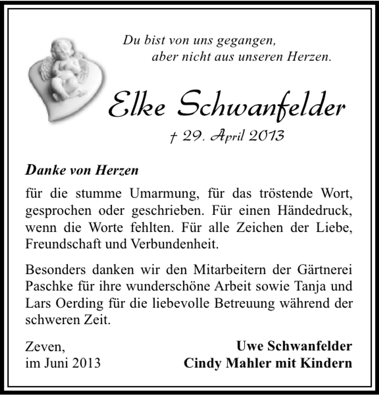 <p>Du bist von uns gegangen,<br />aber nicht aus unseren Herzen.</p><p>Elke Schwanfelder<br />† 29. April 2013</p><p>Danke von Herzen<br />für die stumme Umarmung, für das tröstende Wort,<br />gesprochen oder geschrieben. Für einen Händedruck,<br />wenn die Worte fehlten. Für alle Zeichen der Liebe,<br />Freundschaft und Verbundenheit.<br />Besonders danken wir den Mitarbeitern der Gärtnerei<br />Paschke für ihre wunderschöne Arbeit sowie Tanja und<br />Lars Oerding für die liebevolle Betreuung während der<br />schweren Zeit.<br />Zeven,<br />im Juni 2013</p><p>Uwe Schwanfelder<br />Cindy Mahler mit Kindern</p>