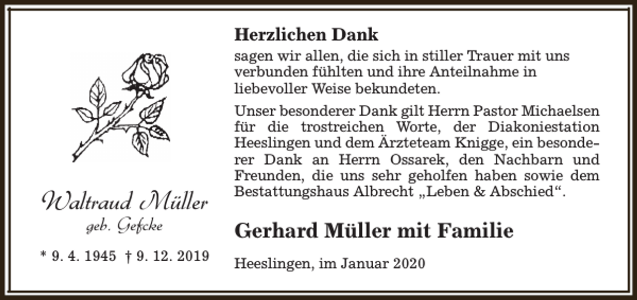 <p>Herzlichen Dank<br />sagen wir allen, die sich in stiller Trauer mit uns<br />verbunden fühlten und ihre Anteilnahme in<br />liebevoller Weise bekundeten.</p><p>Waltraud Müller<br />geb. Gefcke</p><p>* 9. 4. 1945 † 9. 12. 2019</p><p>Unser besonderer Dank gilt Herrn Pastor Michaelsen<br />für die trostreichen Worte, der Diakoniestation<br />Heeslingen und dem Ärzteteam Knigge, ein besonderer Dank an Herrn Ossarek, den Nachbarn und<br />Freunden, die uns sehr geholfen haben sowie dem<br />Bestattungshaus Albrecht „Leben &amp; Abschied“.</p><p>Gerhard Müller mit Familie<br />Heeslingen, im Januar 2020</p>