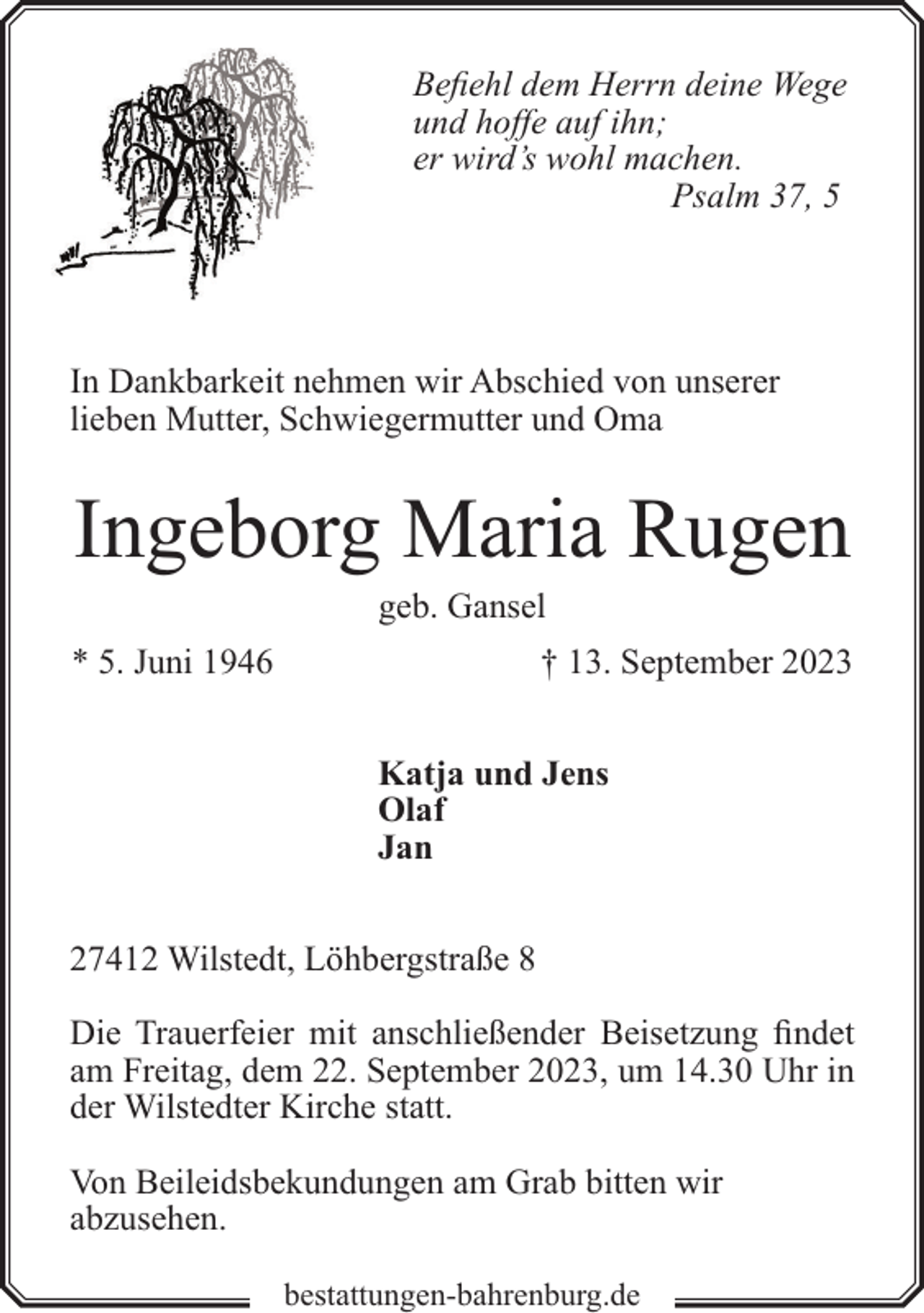 <p>Befiehl dem Herrn deine Wege<br />und hoffe auf ihn;<br />er wird’s wohl machen.<br />Psalm 37, 5</p><p>In Dankbarkeit nehmen wir Abschied von unserer<br />lieben Mutter, Schwiegermutter und Oma</p><p>Ingeborg Maria Rugen<br />geb. Gansel</p><p>* 5. Juni 1946</p><p>† 13. September 2023<br />Katja und Jens<br />Olaf<br />Jan</p><p>27412 Wilstedt, Löhbergstraße 8<br />Die Trauerfeier mit anschließender Beisetzung findet<br />am Freitag, dem 22. September 2023, um 14.30 Uhr in<br />der Wilstedter Kirche statt.<br />Von Beileidsbekundungen am Grab bitten wir<br />abzusehen.<br />bestattungen-bahrenburg.de</p>