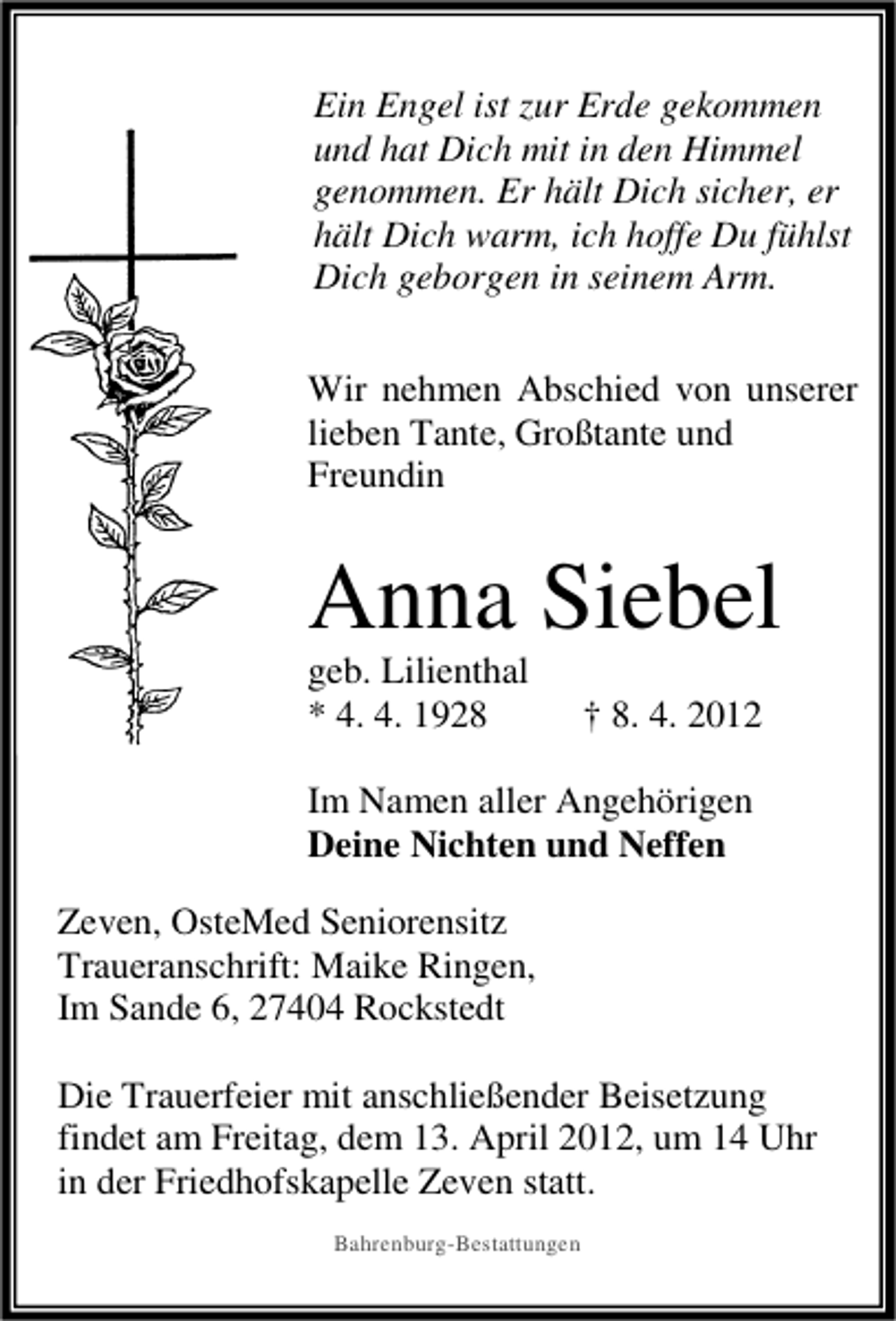 <p>Ein Engel ist zur Erde gekommen<br />und hat Dich mit in den Himmel<br />genommen. Er hält Dich sicher, er<br />hält Dich warm, ich hoffe Du fühlst<br />Dich geborgen in seinem Arm.<br />Wir nehmen Abschied von unserer<br />lieben Tante, Großtante und<br />Freundin</p><p>Anna Siebel<br />geb. Lilienthal<br />* 4. 4. 1928</p><p>† 8. 4. 2012</p><p>Im Namen aller Angehörigen<br />Deine Nichten und Neffen<br />Zeven, OsteMed Seniorensitz<br />Traueranschrift: Maike Ringen,<br />Im Sande 6, 27404 Rockstedt<br />Die Trauerfeier mit anschließender Beisetzung<br />findet am Freitag, dem 13. April 2012, um 14 Uhr<br />in der Friedhofskapelle Zeven statt.<br />Bahrenburg-Bestattungen</p>