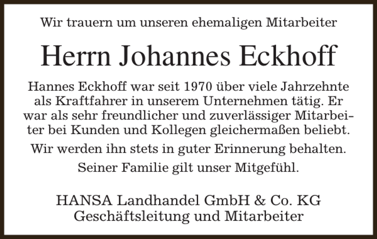 <p>Wir trauern um unseren ehemaligen Mitarbeiter</p><p>Herrn Johannes Eckhoff<br />Hannes Eckhoff war seit 1970 über viele Jahrzehnte<br />als Kraftfahrer in unserem Unternehmen tätig. Er<br />war als sehr freundlicher und zuverlässiger Mitarbeiter bei Kunden und Kollegen gleichermaßen beliebt.<br />Wir werden ihn stets in guter Erinnerung behalten.<br />Seiner Familie gilt unser Mitgefühl.</p><p>HANSA Landhandel GmbH &amp; Co. KG<br />Geschäftsleitung und Mitarbeiter</p>