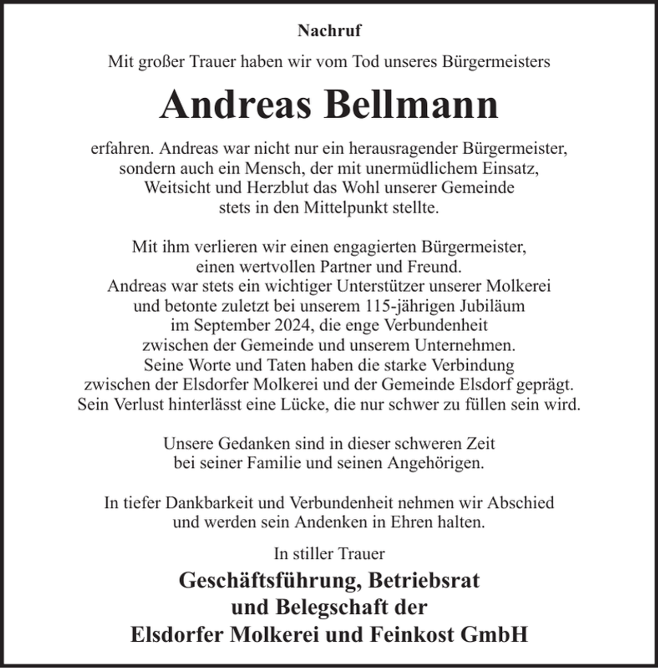 <p>Nachruf<br />Mit großer Trauer haben wir vom Tod unseres Bürgermeisters</p><p>Andreas Bellmann<br />erfahren. Andreas war nicht nur ein herausragender Bürgermeister,<br />sondern auch ein Mensch, der mit unermüdlichem Einsatz,<br />Weitsicht und Herzblut das Wohl unserer Gemeinde<br />stets in den Mittelpunkt stellte.<br />Mit ihm verlieren wir einen engagierten Bürgermeister,<br />einen wertvollen Partner und Freund.<br />Andreas war stets ein wichtiger Unterstützer unserer Molkerei<br />und betonte zuletzt bei unserem 115-jährigen Jubiläum<br />im September 2024, die enge Verbundenheit<br />zwischen der Gemeinde und unserem Unternehmen.<br />Seine Worte und Taten haben die starke Verbindung<br />zwischen der Elsdorfer Molkerei und der Gemeinde Elsdorf geprägt.<br />Sein Verlust hinterlässt eine Lücke, die nur schwer zu füllen sein wird.<br />Unsere Gedanken sind in dieser schweren Zeit<br />bei seiner Familie und seinen Angehörigen.<br />In tiefer Dankbarkeit und Verbundenheit nehmen wir Abschied<br />und werden sein Andenken in Ehren halten.<br />In stiller Trauer</p><p>Geschäftsführung, Betriebsrat<br />und Belegschaft der<br />Elsdorfer Molkerei und Feinkost GmbH</p>