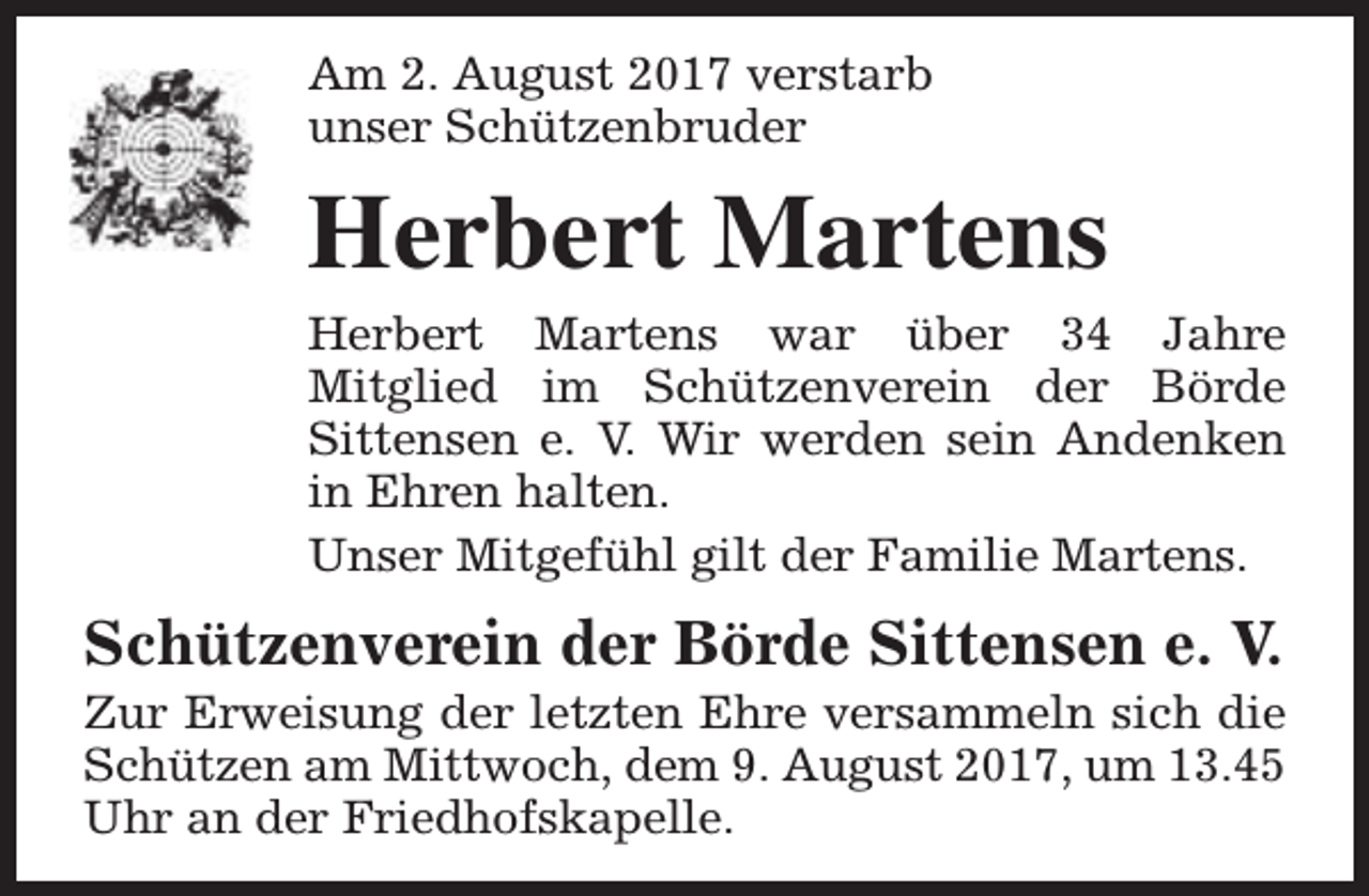 <p>Am 2. August 2017 verstarb<br />unser Schützenbruder</p><p>Herbert Martens<br />Herbert Martens war über 34 Jahre<br />Mitglied im Schützenverein der Börde<br />Sittensen e. V. Wir werden sein Andenken<br />in Ehren halten.<br />Unser Mitgefühl gilt der Familie Martens.</p><p>Schützenverein der Börde Sittensen e. V.</p><p>Zur Erweisung der letzten Ehre versammeln sich die<br />Schützen am Mittwoch, dem 9. August 2017, um 13.45<br />Uhr an der Friedhofskapelle.</p>