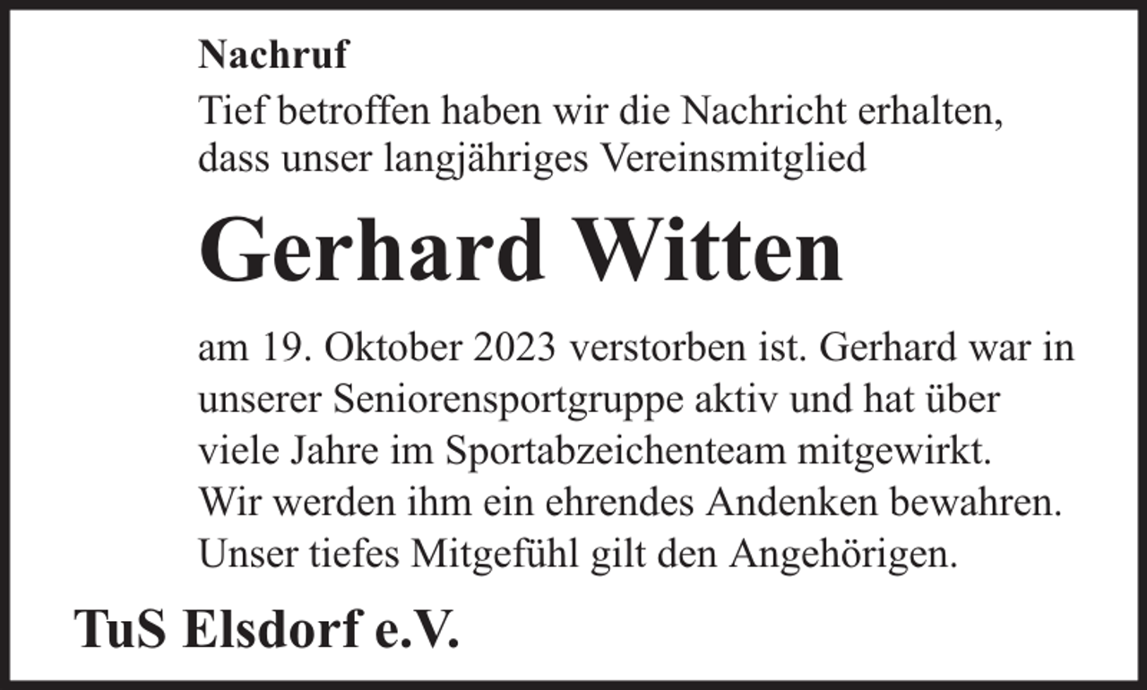 <p>Nachruf<br />Tief betroffen haben wir die Nachricht erhalten,<br />dass unser langjähriges Vereinsmitglied</p><p>Gerhard Witten<br />am 19. Oktober 2023 verstorben ist. Gerhard war in<br />unserer Seniorensportgruppe aktiv und hat über<br />viele Jahre im Sportabzeichenteam mitgewirkt.<br />Wir werden ihm ein ehrendes Andenken bewahren.<br />Unser tiefes Mitgefühl gilt den Angehörigen.</p><p>TuS Elsdorf e.V.</p>