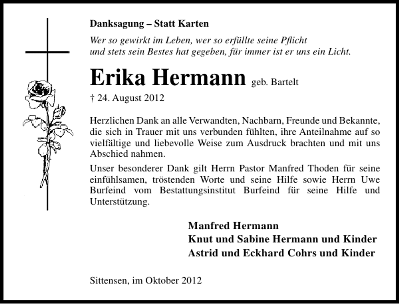 <p>Danksagung – Statt Karten<br />Wer so gewirkt im Leben, wer so erfüllte seine Pﬂicht<br />und stets sein Bestes hat gegeben, für immer ist er uns ein Licht.</p><p>Erika Hermann geb. Bartelt</p><p>† 24. August 2012</p><p>Herzlichen Dank an alle Verwandten, Nachbarn, Freunde und Bekannte,<br />die sich in Trauer mit uns verbunden fühlten, ihre Anteilnahme auf so<br />vielfältige und liebevolle Weise zum Ausdruck brachten und mit uns<br />Abschied nahmen.<br />Unser besonderer Dank gilt Herrn Pastor Manfred Thoden für seine<br />einfühlsamen, tröstenden Worte und seine Hilfe sowie Herrn Uwe<br />Burfeind vom Bestattungsinstitut Burfeind für seine Hilfe und<br />Unterstützung.</p><p>Manfred Hermann<br />Knut und Sabine Hermann und Kinder<br />Astrid und Eckhard Cohrs und Kinder<br />Sittensen, im Oktober 2012</p>