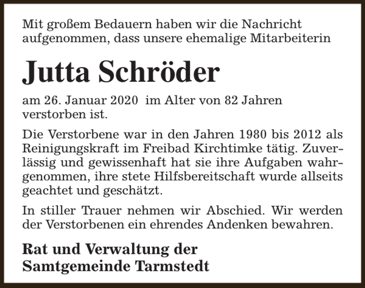 <p>Mit großem Bedauern haben wir die Nachricht<br />aufgenommen, dass unsere ehemalige Mitarbeiterin</p><p>Jutta Schröder</p><p>am 26. Januar 2020 im Alter von 82 Jahren<br />verstorben ist.</p><p>Die Verstorbene war in den Jahren 1980 bis 2012 als<br />Reinigungskraft im Freibad Kirchtimke tätig. Zuverlässig und gewissenhaft hat sie ihre Aufgaben wahrgenommen, ihre stete Hilfsbereitschaft wurde allseits<br />geachtet und geschätzt.<br />In stiller Trauer nehmen wir Abschied. Wir werden<br />der Verstorbenen ein ehrendes Andenken bewahren.</p><p>Rat und Verwaltung der<br />Samtgemeinde Tarmstedt</p>