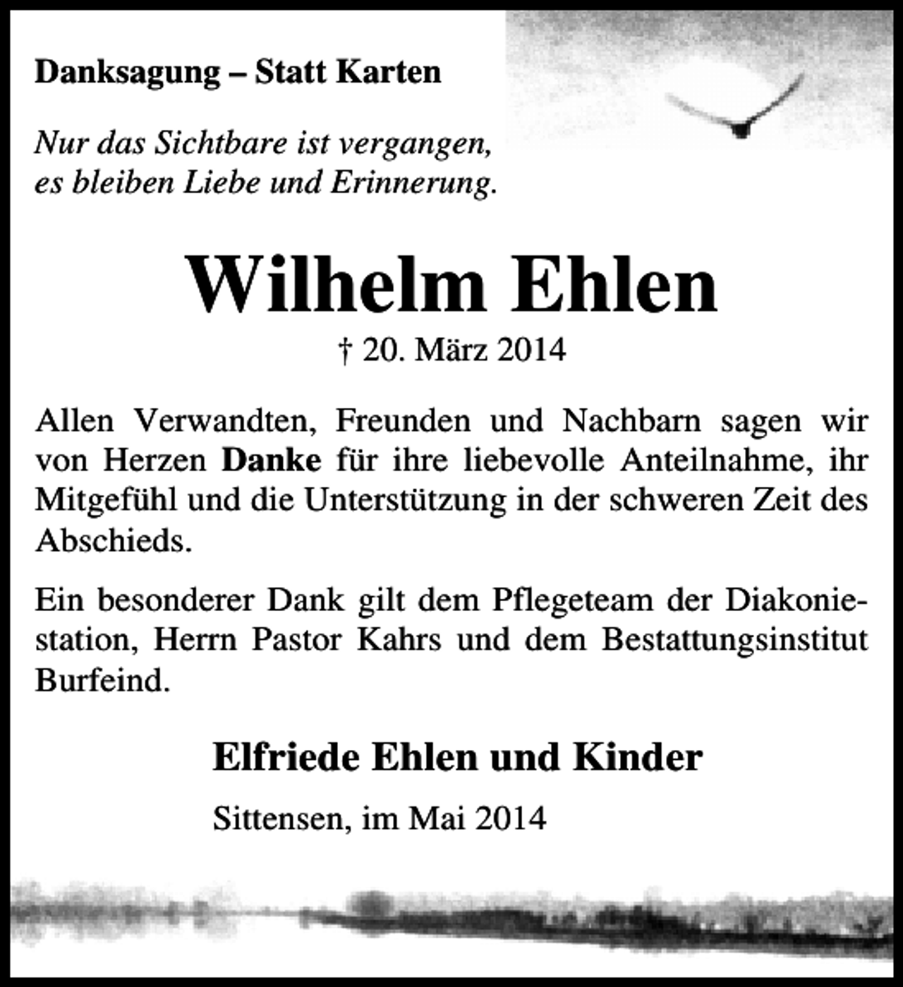 <p>Danksagung – Statt Karten<br />Nur das Sichtbare ist vergangen,<br />es bleiben Liebe und Erinnerung.</p><p>Wilhelm Ehlen<br />† 20. März 2014</p><p>Allen Verwandten, Freunden und Nachbarn sagen wir<br />von Herzen Danke für ihre liebevolle Anteilnahme, ihr<br />Mitgefühl und die Unterstützung in der schweren Zeit des<br />Abschieds.<br />Ein besonderer Dank gilt dem Pflegeteam der Diakoniestation, Herrn Pastor Kahrs und dem Bestattungsinstitut<br />Burfeind.</p><p>Elfriede Ehlen und Kinder<br />Sittensen, im Mai 2014</p>