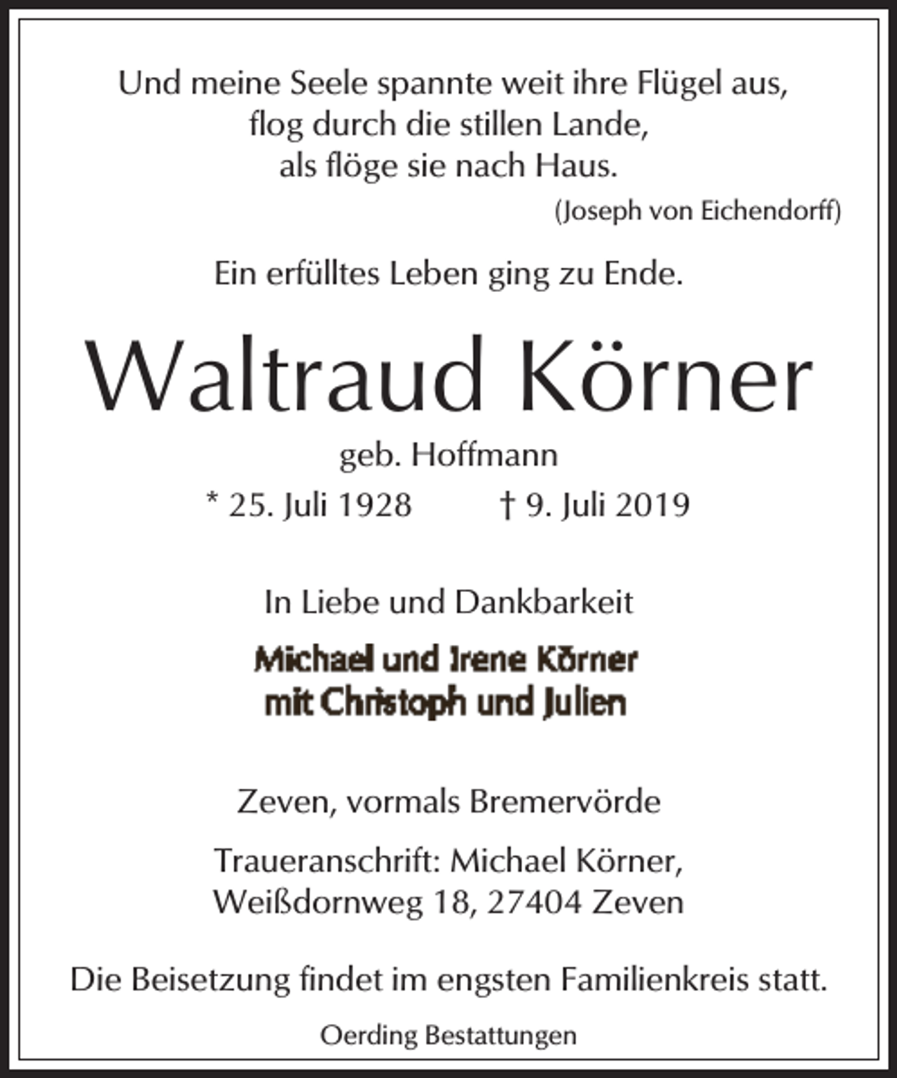 <p>Und meine Seele spannte weit ihre Flügel aus,<br />flog durch die stillen Lande,<br />als flöge sie nach Haus.<br />(Joseph von Eichendorff)</p><p>Ein erfülltes Leben ging zu Ende.</p><p>Waltraud Körner<br />geb. Hoffmann<br />* 25. Juli 1928<br />† 9. Juli 2019<br />In Liebe und Dankbarkeit</p><p>Zeven, vormals Bremervörde<br />Traueranschrift: Michael Körner,<br />Weißdornweg 18, 27404 Zeven<br />Die Beisetzung findet im engsten Familienkreis statt.<br />Oerding Bestattungen</p>