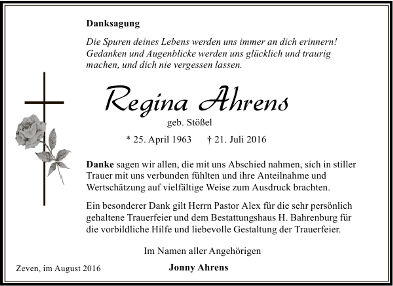 <p>Danksagung<br />Die Spuren deines Lebens werden uns immer an dich erinnern!<br />Gedanken und Augenblicke werden uns glücklich und traurig<br />machen, und dich nie vergessen lassen.</p><p>Regina Ahrens<br />geb. Stößel</p><p>* 25. April 1963</p><p>† 21. Juli 2016</p><p>Danke sagen wir allen, die mit uns Abschied nahmen, sich in stiller<br />Trauer mit uns verbunden fühlten und ihre Anteilnahme und<br />Wertschätzung auf vielfältige Weise zum Ausdruck brachten.<br />Ein besonderer Dank gilt Herrn Pastor Alex für die sehr persönlich<br />gehaltene Trauerfeier und dem Bestattungshaus H. Bahrenburg für<br />die vorbildliche Hilfe und liebevolle Gestaltung der Trauerfeier.<br />Im Namen aller Angehörigen<br />Zeven, im August 2016</p><p>Jonny Ahrens</p>