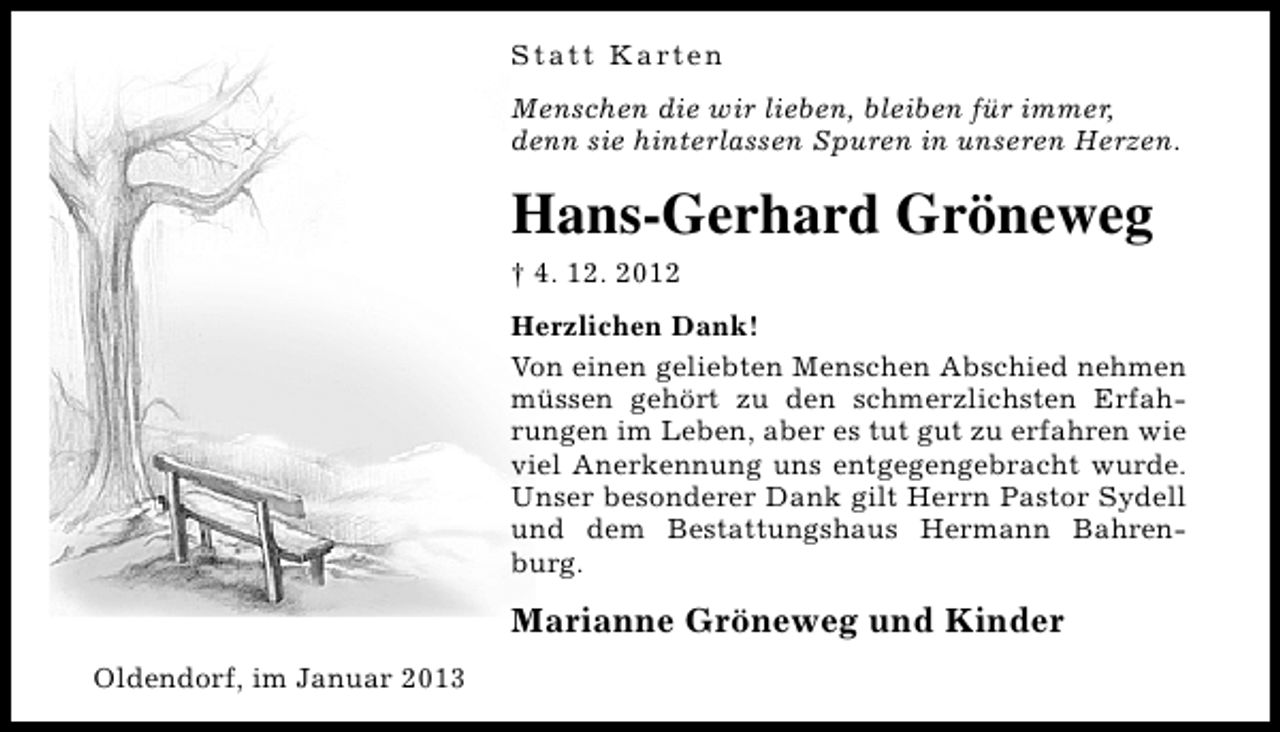 <p>S t a t t K a rt e n<br />Menschen die wir lieben, bleiben für immer,<br />denn sie hinterlassen Spuren in unseren Herzen.</p><p>Hans-Gerhard Gröneweg<br />† 4. 12. 2012<br />Herzlichen Dank!<br />Von einen geliebten Menschen Abschied nehmen<br />müssen gehört zu den schmerzlichsten Erfahrungen im Leben, aber es tut gut zu erfahren wie<br />viel Anerkennung uns entgegengebracht wurde.<br />Unser besonderer Dank gilt Herrn Pastor Sydell<br />und dem Bestattungshaus Hermann Bahrenburg.</p><p>Marianne Gröneweg und Kinder<br />Oldendorf, im Januar 2013</p>