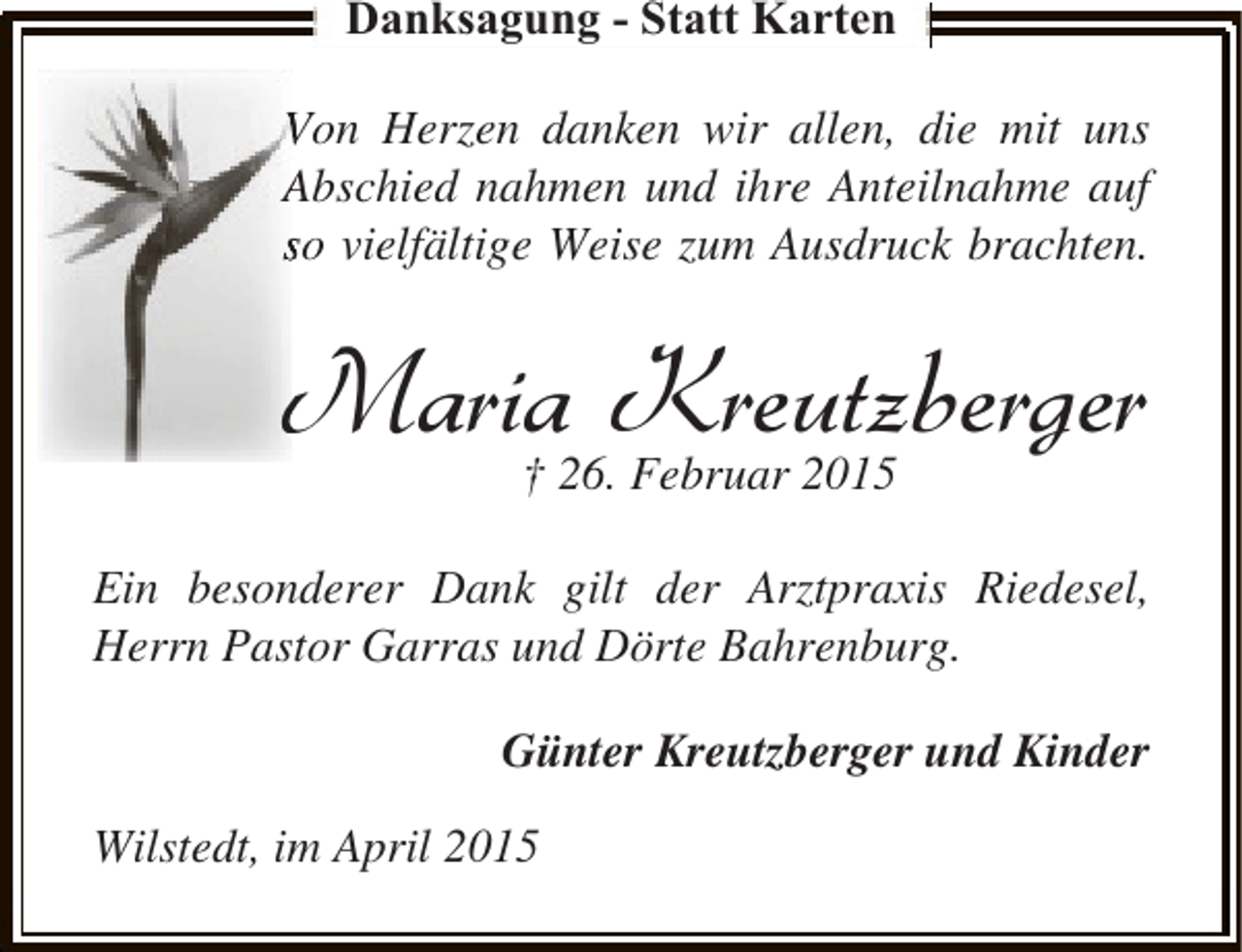 <p>Danksagung - Statt Karten<br />Von Herzen danken wir allen, die mit uns<br />Abschied nahmen und ihre Anteilnahme auf<br />so vielfältige Weise zum Ausdruck brachten.</p><p>Maria Kreutzberger<br />† 26. Februar 2015</p><p>Ein besonderer Dank gilt der Arztpraxis Riedesel,<br />Herrn Pastor Garras und Dörte Bahrenburg.<br />Günter Kreutzberger und Kinder<br />Wilstedt, im April 2015</p>