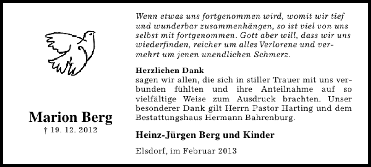 <p>Wenn etwas uns fortgenommen wird, womit wir tief<br />und wunderbar zusammenhängen, so ist viel von uns<br />selbst mit fortgenommen. Gott aber will, dass wir uns<br />wiederfinden, reicher um alles Verlorene und vermehrt um jenen unendlichen Schmerz.</p><p>Marion Berg<br />† 19. 12. 2012</p><p>Herzlichen Dank<br />sagen wir allen, die sich in stiller Trauer mit uns verbunden fühlten und ihre Anteilnahme auf so<br />vielfältige Weise zum Ausdruck brachten. Unser<br />besonderer Dank gilt Herrn Pastor Harting und dem<br />Bestattungshaus Hermann Bahrenburg.</p><p>Heinz-Jürgen Berg und Kinder<br />Elsdorf, im Februar 2013</p>