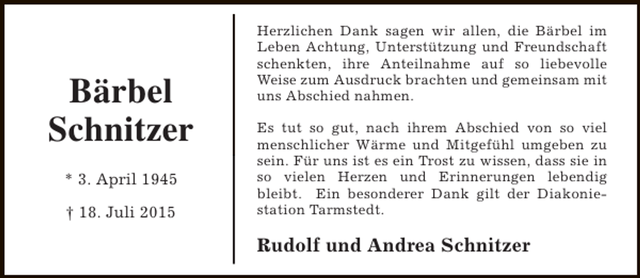 <p>Bärbel<br />Schnitzer<br />* 3. April 1945<br />† 18. Juli 2015</p><p>Herzlichen Dank sagen wir allen, die Bärbel im<br />Leben Achtung, Unterstützung und Freundschaft<br />schenkten, ihre Anteilnahme auf so liebevolle<br />Weise zum Ausdruck brachten und gemeinsam mit<br />uns Abschied nahmen.<br />Es tut so gut, nach ihrem Abschied von so viel<br />menschlicher Wärme und Mitgefühl umgeben zu<br />sein. Für uns ist es ein Trost zu wissen, dass sie in<br />so vielen Herzen und Erinnerungen lebendig<br />bleibt. Ein besonderer Dank gilt der Diakoniestation Tarmstedt.</p><p>Rudolf und Andrea Schnitzer</p>
