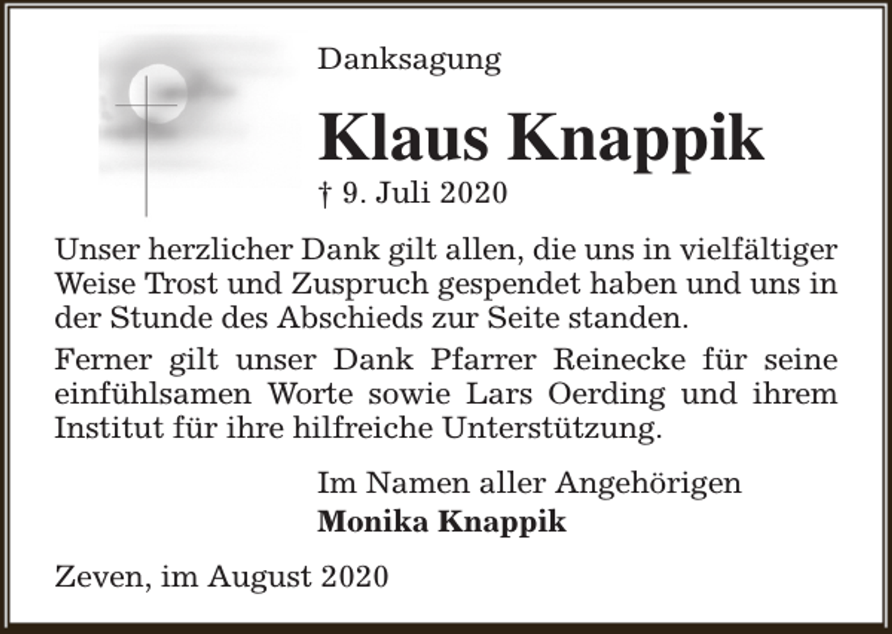 <p>Danksagung</p><p>Klaus Knappik<br />† 9. Juli 2020</p><p>Unser herzlicher Dank gilt allen, die uns in vielfältiger<br />Weise Trost und Zuspruch gespendet haben und uns in<br />der Stunde des Abschieds zur Seite standen.<br />Ferner gilt unser Dank Pfarrer Reinecke für seine<br />einfühlsamen Worte sowie Lars Oerding und ihrem<br />Institut für ihre hilfreiche Unterstützung.<br />Im Namen aller Angehörigen<br />Monika Knappik<br />Zeven, im August 2020</p>
