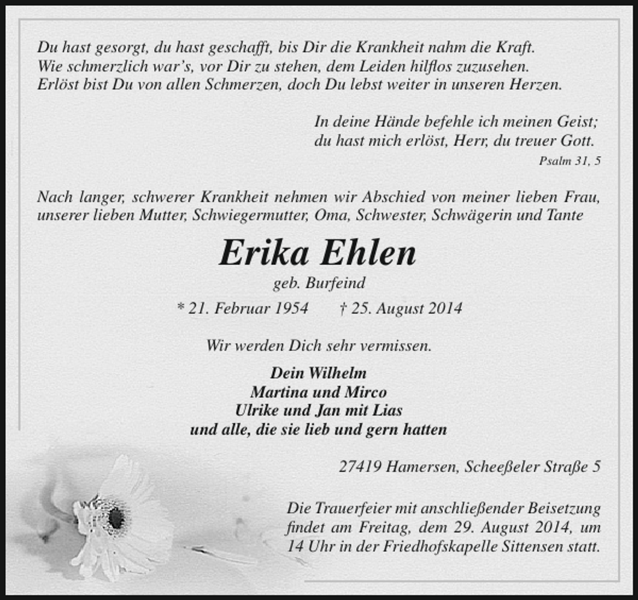 <p>Du hast gesorgt, du hast geschafft, bis Dir die Krankheit nahm die Kraft.<br />Wie schmerzlich war’s, vor Dir zu stehen, dem Leiden hilflos zuzusehen.<br />Erlöst bist Du von allen Schmerzen, doch Du lebst weiter in unseren Herzen.<br />In deine Hände befehle ich meinen Geist;<br />du hast mich erlöst, Herr, du treuer Gott.<br />Psalm 31, 5</p><p>Nach langer, schwerer Krankheit nehmen wir Abschied von meiner lieben Frau,<br />unserer lieben Mutter, Schwiegermutter, Oma, Schwester, Schwägerin und Tante</p><p>Erika Ehlen</p><p>geb. Burfeind<br />* 21. Februar 1954<br />† 25. August 2014<br />Wir werden Dich sehr vermissen.<br />Dein Wilhelm<br />Martina und Mirco<br />Ulrike und Jan mit Lias<br />und alle, die sie lieb und gern hatten<br />27419 Hamersen, Scheeßeler Straße 5<br />Die Trauerfeier mit anschließender Beisetzung<br />findet am Freitag, dem 29. August 2014, um<br />14 Uhr in der Friedhofskapelle Sittensen statt.</p>