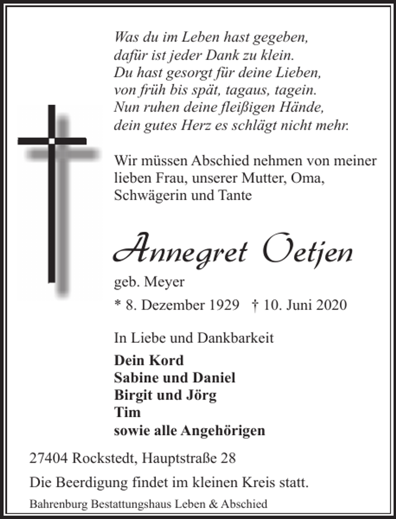 <p>Was du im Leben hast gegeben,<br />dafür ist jeder Dank zu klein.<br />Du hast gesorgt für deine Lieben,<br />von früh bis spät, tagaus, tagein.<br />Nun ruhen deine fleißigen Hände,<br />dein gutes Herz es schlägt nicht mehr.<br />Wir müssen Abschied nehmen von meiner<br />lieben Frau, unserer Mutter, Oma,<br />Schwägerin und Tante</p><p>Annegret Oetjen<br />geb. Meyer</p><p>* 8. Dezember 1929 † 10. Juni 2020<br />In Liebe und Dankbarkeit<br />Dein Kord<br />Sabine und Daniel<br />Birgit und Jörg<br />Tim<br />sowie alle Angehörigen<br />27404 Rockstedt, Hauptstraße 28<br />Die Beerdigung findet im kleinen Kreis statt.<br />Bahrenburg Bestattungshaus Leben &amp; Abschied</p>