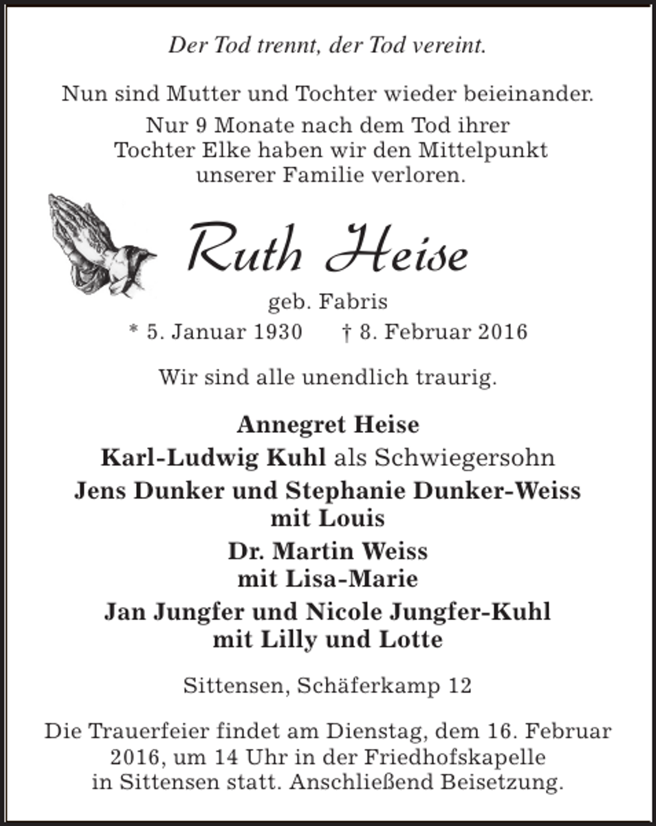 <p>Der Tod trennt, der Tod vereint.<br />Nun sind Mutter und Tochter wieder beieinander.<br />Nur 9 Monate nach dem Tod ihrer<br />Tochter Elke haben wir den Mittelpunkt<br />unserer Familie verloren.</p><p>Ruth Heise</p><p>geb. Fabris<br />* 5. Januar 1930<br />† 8. Februar 2016<br />Wir sind alle unendlich traurig.</p><p>Annegret Heise<br />Karl-Ludwig Kuhl als Schwiegersohn<br />Jens Dunker und Stephanie Dunker-Weiss<br />mit Louis<br />Dr. Martin Weiss<br />mit Lisa-Marie<br />Jan Jungfer und Nicole Jungfer-Kuhl<br />mit Lilly und Lotte<br />Sittensen, Schäferkamp 12<br />Die Trauerfeier findet am Dienstag, dem 16. Februar<br />2016, um 14 Uhr in der Friedhofskapelle<br />in Sittensen statt. Anschließend Beisetzung.</p>