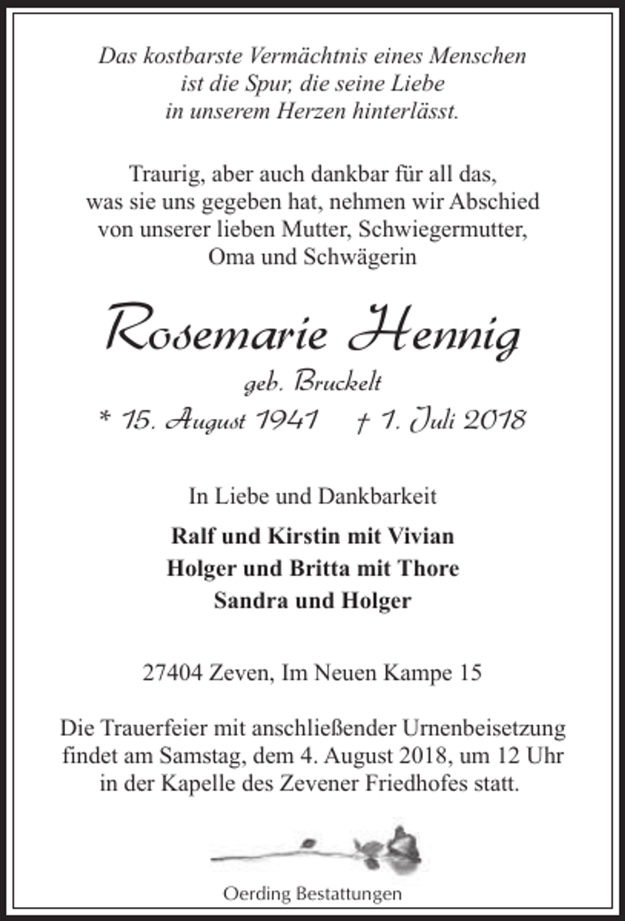 <p>Das kostbarste Vermächtnis eines Menschen<br />ist die Spur, die seine Liebe<br />in unserem Herzen hinterlässt.<br />Traurig, aber auch dankbar für all das,<br />was sie uns gegeben hat, nehmen wir Abschied<br />von unserer lieben Mutter, Schwiegermutter,<br />Oma und Schwägerin</p><p>Rosemarie Hennig</p><p>geb. Bruckelt<br />* 15. August 1941 † 1. Juli 2018<br />In Liebe und Dankbarkeit<br />Ralf und Kirstin mit Vivian<br />Holger und Britta mit Thore<br />Sandra und Holger<br />27404 Zeven, Im Neuen Kampe 15<br />Die Trauerfeier mit anschließender Urnenbeisetzung<br />findet am Samstag, dem 4. August 2018, um 12 Uhr<br />in der Kapelle des Zevener Friedhofes statt.</p><p>Oerding Bestattungen</p>