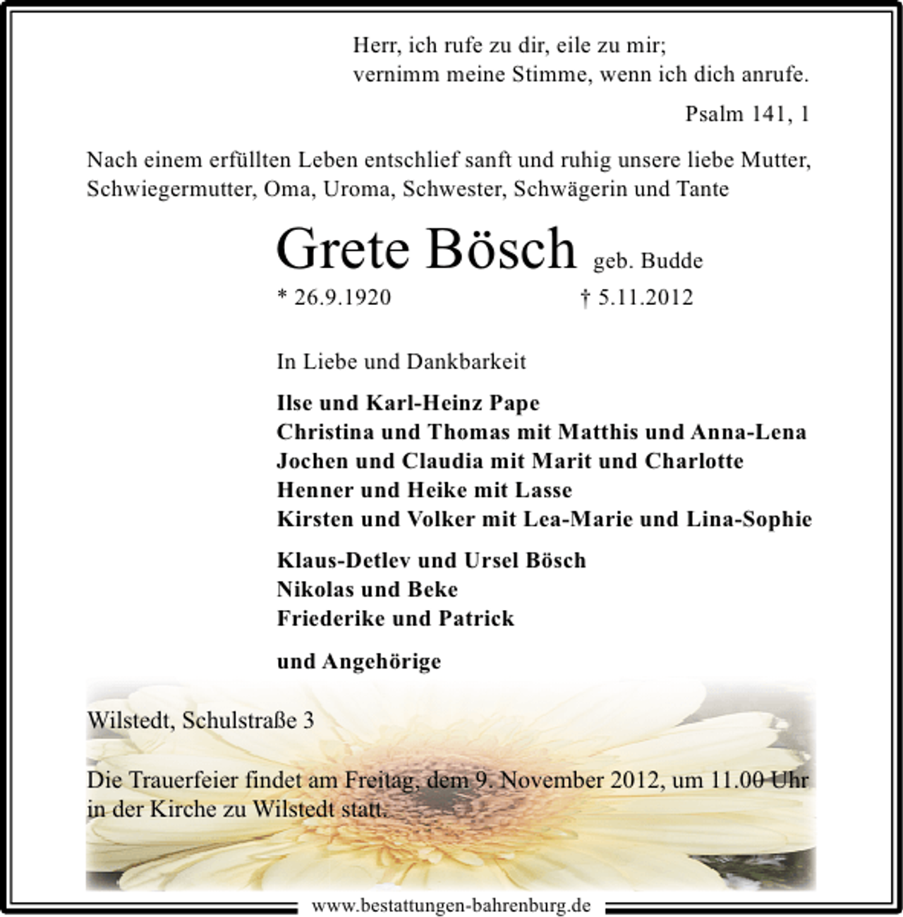 <p>Herr, ich rufe zu dir, eile zu mir;<br />vernimm meine Stimme, wenn ich dich anrufe.<br />Psalm 141, 1<br />Nach einem erfüllten Leben entschlief sanft und ruhig unsere liebe Mutter,<br />Schwiegermutter, Oma, Uroma, Schwester, Schwägerin und Tante</p><p>Grete Bösch</p><p>* 26.9.1920</p><p>geb. Budde<br />† 5.11.2012</p><p>In Liebe und Dankbarkeit<br />Ilse und Karl-Heinz Pape<br />Christina und Thomas mit Matthis und Anna-Lena<br />Jochen und Claudia mit Marit und Charlotte<br />Henner und Heike mit Lasse<br />Kirsten und Volker mit Lea-Marie und Lina-Sophie<br />Klaus-Detlev und Ursel Bösch<br />Nikolas und Beke<br />Friederike und Patrick<br />und Angehörige</p><p>Wilstedt, Schulstraße 3<br />Die Trauerfeier findet am Freitag, dem 9. November 2012, um 11.00 Uhr<br />in der Kirche zu Wilstedt statt.</p><p>www.bestattungen-bahrenburg.de</p>