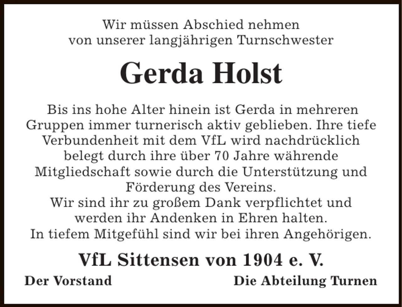 <p>Wir müssen Abschied nehmen<br />von unserer langjährigen Turnschwester</p><p>Gerda Holst<br />Bis ins hohe Alter hinein ist Gerda in mehreren<br />Gruppen immer turnerisch aktiv geblieben. Ihre tiefe<br />Verbundenheit mit dem VfL wird nachdrücklich<br />belegt durch ihre über 70 Jahre währende<br />Mitgliedschaft sowie durch die Unterstützung und<br />Förderung des Vereins.<br />Wir sind ihr zu großem Dank verpflichtet und<br />werden ihr Andenken in Ehren halten.<br />In tiefem Mitgefühl sind wir bei ihren Angehörigen.</p><p>VfL Sittensen von 1904 e. V.</p><p>Der Vorstand</p><p>Die Abteilung Turnen</p>