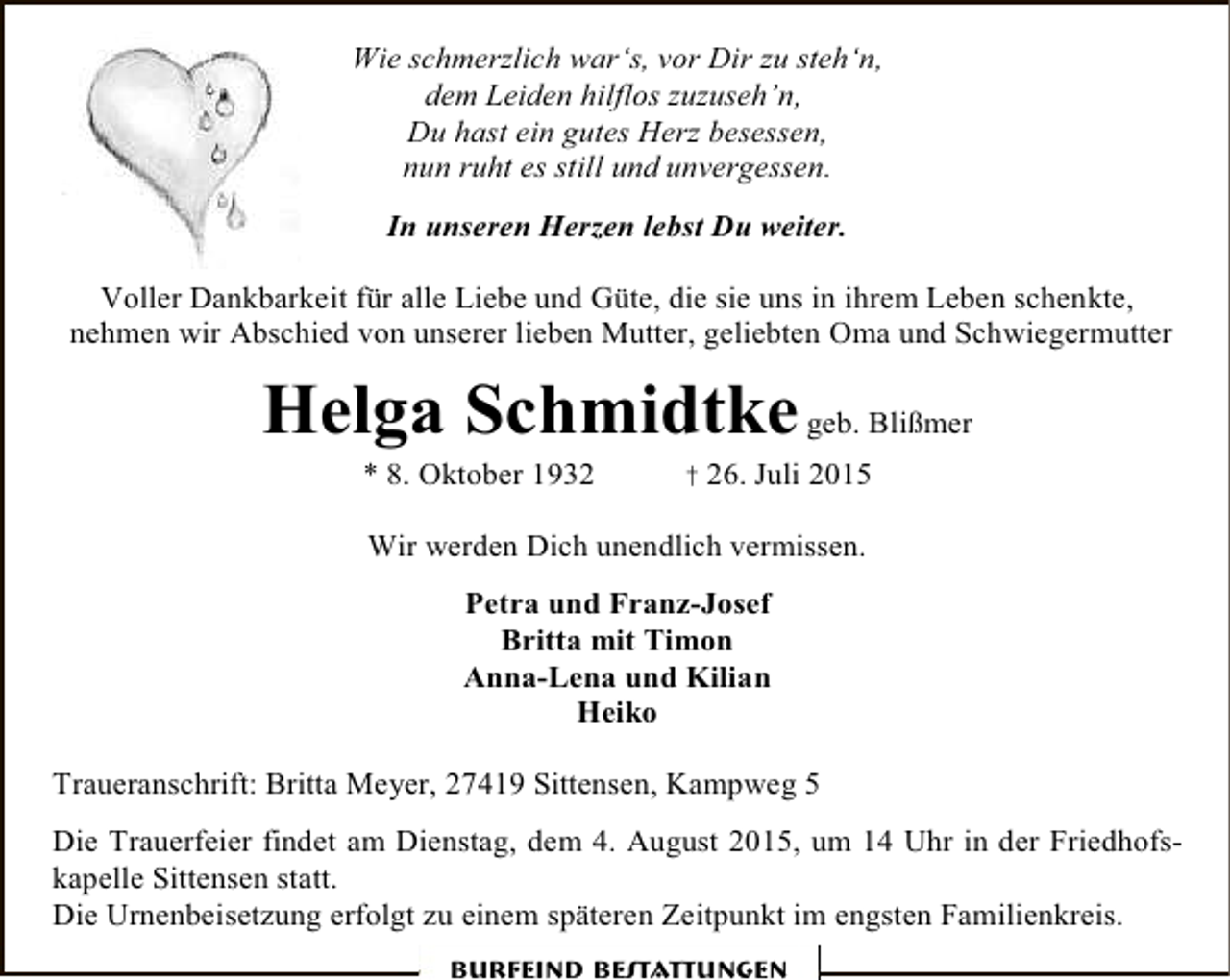 <p>Wie schmerzlich war‘s, vor Dir zu steh‘n,<br />dem Leiden hilflos zuzuseh’n,<br />Du hast ein gutes Herz besessen,<br />nun ruht es still und unvergessen.<br />In unseren Herzen lebst Du weiter.<br />Voller Dankbarkeit für alle Liebe und Güte, die sie uns in ihrem Leben schenkte,<br />nehmen wir Abschied von unserer lieben Mutter, geliebten Oma und Schwiegermutter</p><p>Helga Schmidtke geb. Blißmer<br />* 8. Oktober 1932</p><p>† 26. Juli 2015</p><p>Wir werden Dich unendlich vermissen.<br />Petra und Franz-Josef<br />Britta mit Timon<br />Anna-Lena und Kilian<br />Heiko<br />Traueranschrift: Britta Meyer, 27419 Sittensen, Kampweg 5<br />Die Trauerfeier findet am Dienstag, dem 4. August 2015, um 14 Uhr in der Friedhofskapelle Sittensen statt.<br />Die Urnenbeisetzung erfolgt zu einem späteren Zeitpunkt im engsten Familienkreis.<br />Burfeind Bestattungen</p>
