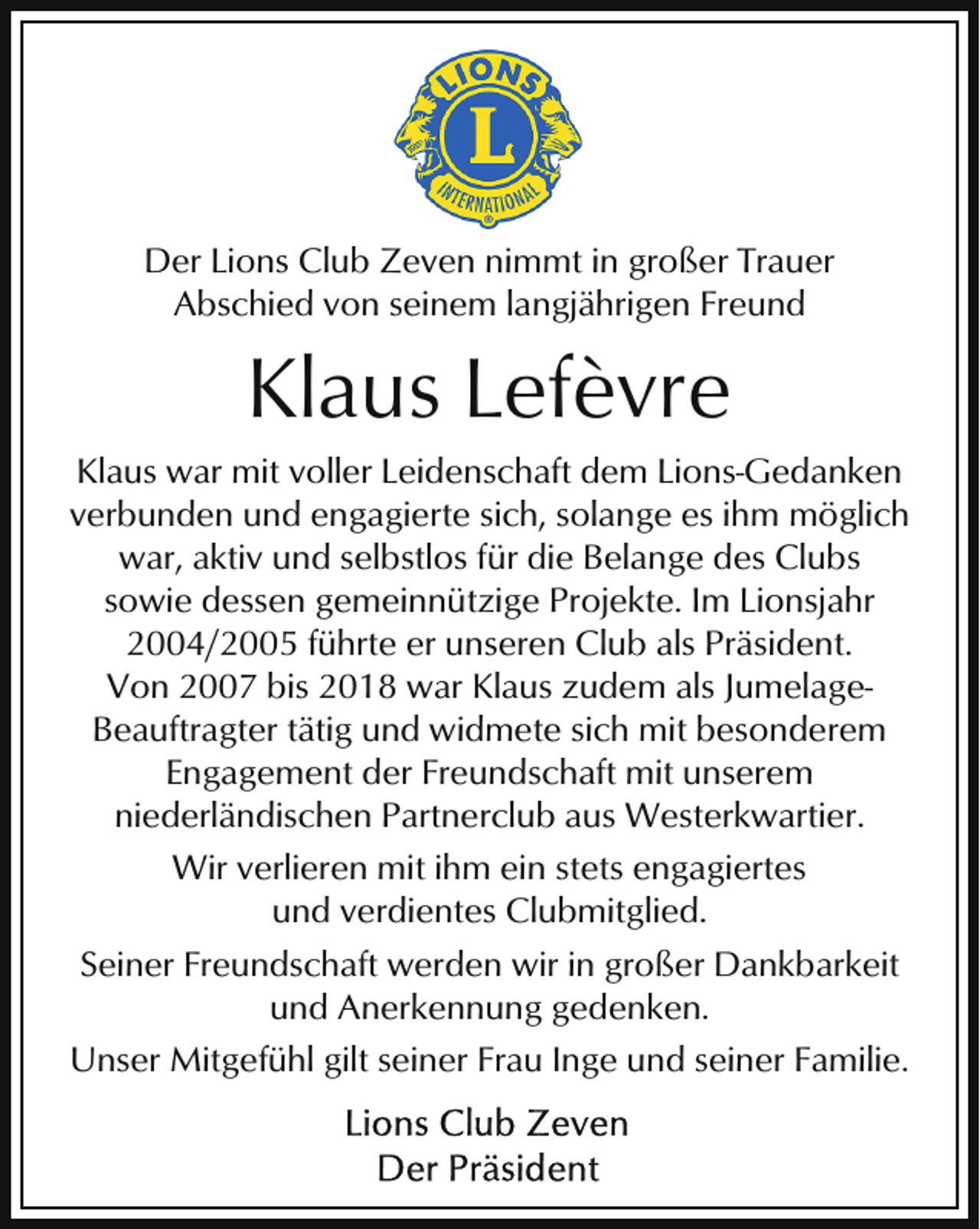 <p>Der Lions Club Zeven nimmt in großer Trauer<br />Abschied von seinem langjährigen Freund</p><p>Klaus Lefèvre<br />Klaus war mit voller Leidenschaft dem Lions-Gedanken<br />verbunden und engagierte sich, solange es ihm möglich<br />war, aktiv und selbstlos für die Belange des Clubs<br />sowie dessen gemeinnützige Projekte. Im Lionsjahr<br />2004/2005 führte er unseren Club als Präsident.<br />Von 2007 bis 2018 war Klaus zudem als JumelageBeauftragter tätig und widmete sich mit besonderem<br />Engagement der Freundschaft mit unserem<br />niederländischen Partnerclub aus Westerkwartier.<br />Wir verlieren mit ihm ein stets engagiertes<br />und verdientes Clubmitglied.<br />Seiner Freundschaft werden wir in großer Dankbarkeit<br />und Anerkennung gedenken.<br />Unser Mitgefühl gilt seiner Frau Inge und seiner Familie.</p>