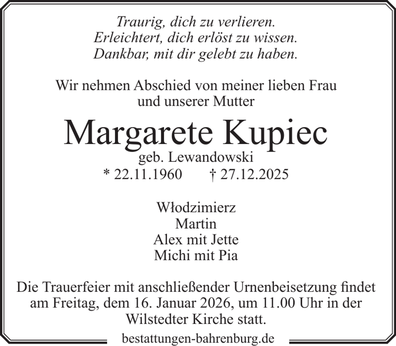 <p>Traurig, dich zu verlieren.<br />Erleichtert, dich erlöst zu wissen.<br />Dankbar, mit dir gelebt zu haben.<br />Wir nehmen Abschied von meiner lieben Frau<br />und unserer Mutter</p><p>Margarete<br />Kupiec<br />geb. Lewandowski<br />* 22.11.1960</p><p>† 27.12.2025</p><p>Włodzimierz<br />Martin<br />Alex mit Jette<br />Michi mit Pia<br />Die Trauerfeier mit anschließender Urnenbeisetzung findet<br />am Freitag, dem 16. Januar 2026, um 11.00 Uhr in der<br />Wilstedter Kirche statt.<br />bestattungen-bahrenburg.de</p>