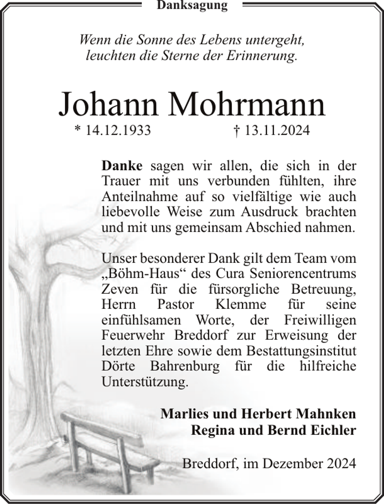 <p>Danksagung</p><p>Wenn die Sonne des Lebens untergeht,<br />leuchten die Sterne der Erinnerung.</p><p>Johann Mohrmann<br />* 14.12.1933</p><p>† 13.11.2024</p><p>Danke sagen wir allen, die sich in der<br />Trauer mit uns verbunden fühlten, ihre<br />Anteilnahme auf so vielfältige wie auch<br />liebevolle Weise zum Ausdruck brachten<br />und mit uns gemeinsam Abschied nahmen.<br />Unser besonderer Dank gilt dem Team vom<br />„Böhm-Haus“ des Cura Seniorencentrums<br />Zeven für die fürsorgliche Betreuung,<br />Herrn Pastor Klemme für seine<br />einfühlsamen Worte, der Freiwilligen<br />Feuerwehr Breddorf zur Erweisung der<br />letzten Ehre sowie dem Bestattungsinstitut<br />Dörte Bahrenburg für die hilfreiche<br />Unterstützung.<br />Marlies und Herbert Mahnken<br />Regina und Bernd Eichler<br />Breddorf, im Dezember 2024</p>