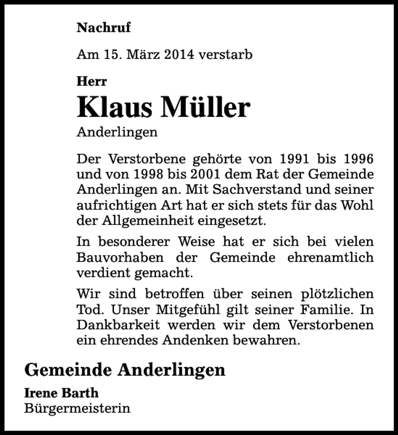 <p>Nachruf<br />Am 15. März 2014 verstarb<br />Herr</p><p>Klaus Müller<br />Anderlingen</p><p>Der Verstorbene gehörte von 1991 bis 1996<br />und von 1998 bis 2001 dem Rat der Gemeinde<br />Anderlingen an. Mit Sachverstand und seiner<br />aufrichtigen Art hat er sich stets für das Wohl<br />der Allgemeinheit eingesetzt.<br />In besonderer Weise hat er sich bei vielen<br />Bauvorhaben der Gemeinde ehrenamtlich<br />verdient gemacht.<br />Wir sind betroffen über seinen plötzlichen<br />Tod. Unser Mitgefühl gilt seiner Familie. In<br />Dankbarkeit werden wir dem Verstorbenen<br />ein ehrendes Andenken bewahren.</p><p>Gemeinde Anderlingen<br />Irene Barth<br />Bürgermeisterin</p>