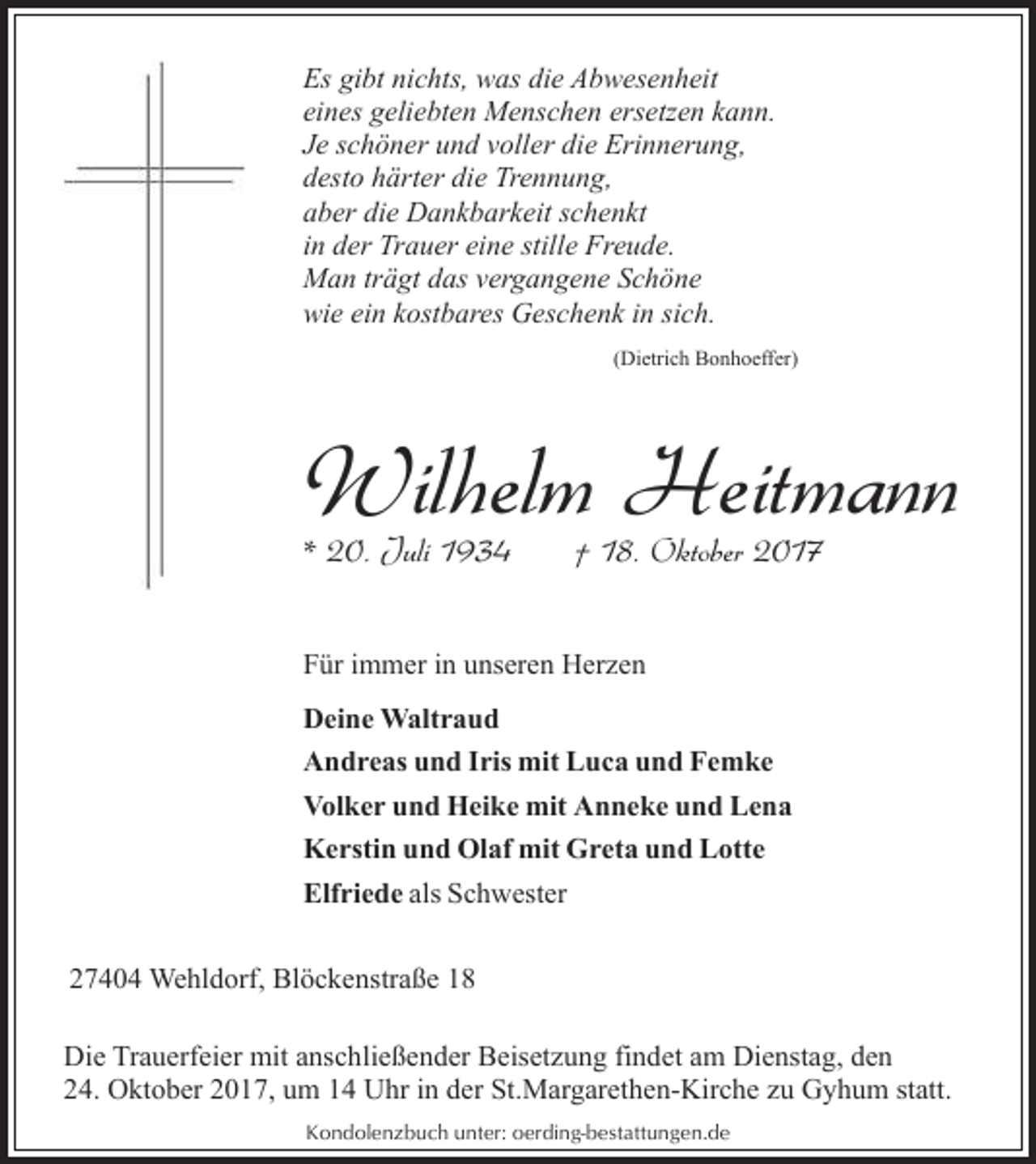 <p>Es gibt nichts, was die Abwesenheit<br />eines geliebten Menschen ersetzen kann.<br />Je schöner und voller die Erinnerung,<br />desto härter die Trennung,<br />aber die Dankbarkeit schenkt<br />in der Trauer eine stille Freude.<br />Man trägt das vergangene Schöne<br />wie ein kostbares Geschenk in sich.<br />(Dietrich Bonhoeffer)</p><p>Wilhelm Heitmann</p><p>* 20. Juli 1934</p><p>† 18. Oktober 2017</p><p>Für immer in unseren Herzen<br />Deine Waltraud<br />Andreas und Iris mit Luca und Femke<br />Volker und Heike mit Anneke und Lena<br />Kerstin und Olaf mit Greta und Lotte<br />Elfriede als Schwester<br />27404 Wehldorf, Blöckenstraße 18<br />Die Trauerfeier mit anschließender Beisetzung findet am Dienstag, den<br />24. Oktober 2017, um 14 Uhr in der St.Margarethen-Kirche zu Gyhum statt.<br />Kondolenzbuch unter: oerding-bestattungen.de</p>