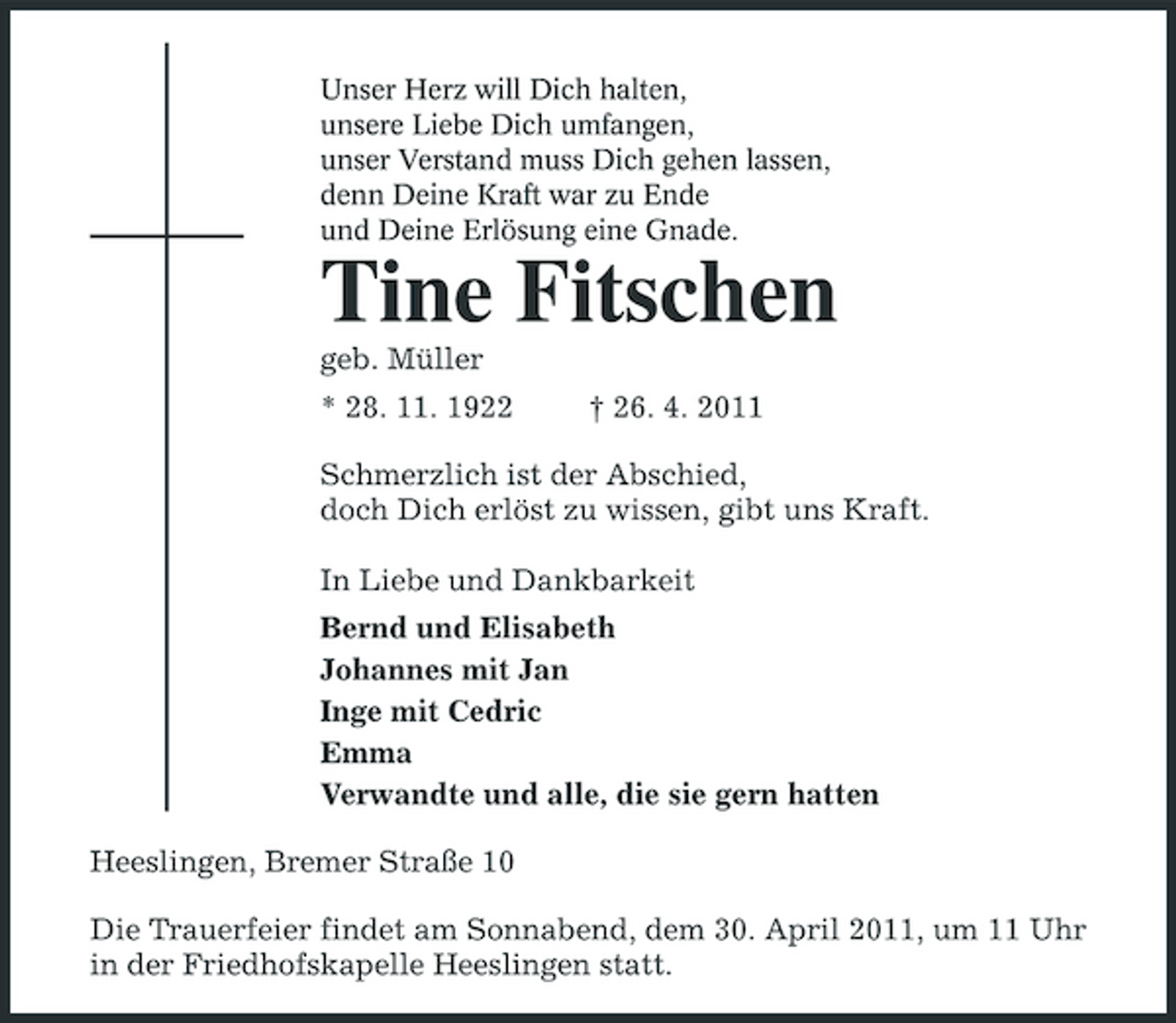 <p>Unser Herz will Dich halten, unsere Liebe Dich umfangen, unser Verstand muss Dich gehen lassen, denn Deine Kraft war zu Ende und Deine Erlösung eine Gnade.</p><p>Tine Fitschen<br />geb. Müller * 28. 11. 1922 † 26. 4. 2011 Schmerzlich ist der Abschied, doch Dich erlöst zu wissen, gibt uns Kraft. In Liebe und Dankbarkeit Bernd und Elisabeth Johannes mit Jan Inge mit Cedric Emma Verwandte und alle, die sie gern hatten Heeslingen, Bremer Straße 10 Die Trauerfeier findet am Sonnabend, dem 30. April 2011, um 11 Uhr in der Friedhofskapelle Heeslingen statt.</p>