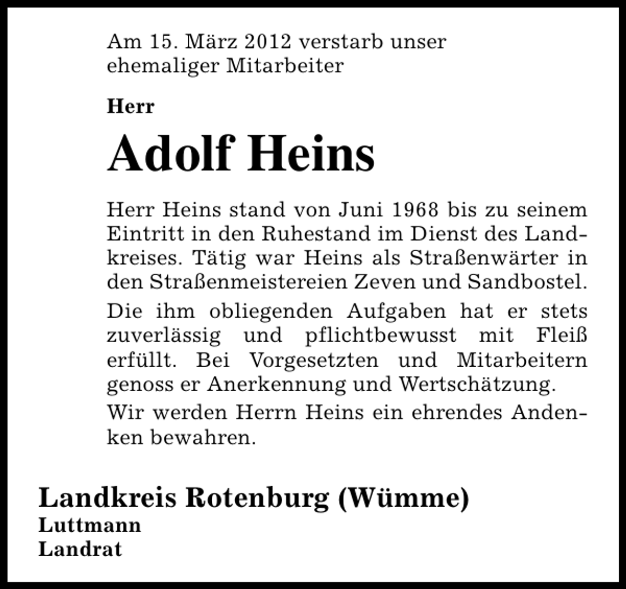 <p>Am 15. März 2012 verstarb unser<br />ehemaliger Mitarbeiter<br />Herr</p>
<p>Adolf Heins</p>
<p>Herr Heins stand von Juni 1968 bis zu seinem<br />Eintritt in den Ruhestand im Dienst des Landkreises. Tätig war Heins als Straßenwärter in<br />den Straßenmeistereien Zeven und Sandbostel.<br />Die ihm obliegenden Aufgaben hat er stets<br />zuverlässig und pflichtbewusst mit Fleiß<br />erfüllt. Bei Vorgesetzten und Mitarbeitern<br />genoss er Anerkennung und Wertschätzung.<br />Wir werden Herrn Heins ein ehrendes Andenken bewahren.</p>
<p>Landkreis Rotenburg (Wümme)<br />Luttmann<br />Landrat</p>